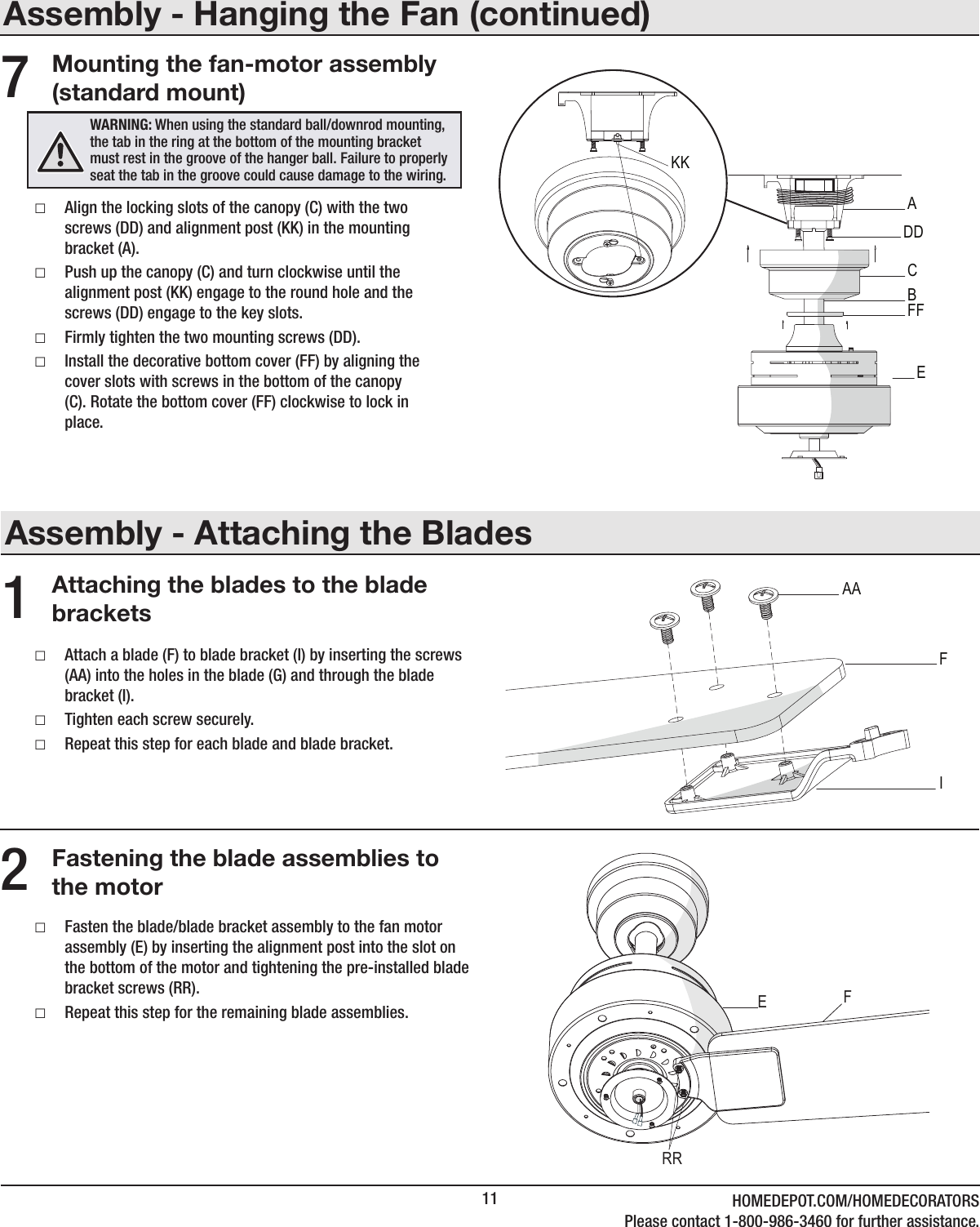 11 HOMEDEPOT.COM/HOMEDECORATORSPlease contact 1-800-986-3460 for further assistance.Assembly - Attaching the BladesAttaching the blades to the blade brackets1 □Attach a blade (F) to blade bracket (I) by inserting the screws (AA) into the holes in the blade (G) and through the blade bracket (I). □Tighten each screw securely. □Repeat this step for each blade and blade bracket.Fastening the blade assemblies to the motor2 □Fasten the blade/blade bracket assembly to the fan motor assembly (E) by inserting the alignment post into the slot on the bottom of the motor and tightening the pre-installed blade bracket screws (RR). □Repeat this step for the remaining blade assemblies.Assembly - Hanging the Fan (continued)Mounting the fan-motor assembly (standard mount) □Align the locking slots of the canopy (C) with the two screws (DD) and alignment post (KK) in the mounting bracket (A). □Push up the canopy (C) and turn clockwise until the alignment post (KK) engage to the round hole and the screws (DD) engage to the key slots. □Firmly tighten the two mounting screws (DD). □Install the decorative bottom cover (FF) by aligning the cover slots with screws in the bottom of the canopy (C). Rotate the bottom cover (FF) clockwise to lock in place.7WARNING: When using the standard ball/downrod mounting, the tab in the ring at the bottom of the mounting bracket must rest in the groove of the hanger ball. Failure to properly seat the tab in the groove could cause damage to the wiring. KKADDCBFFEIFAARREF