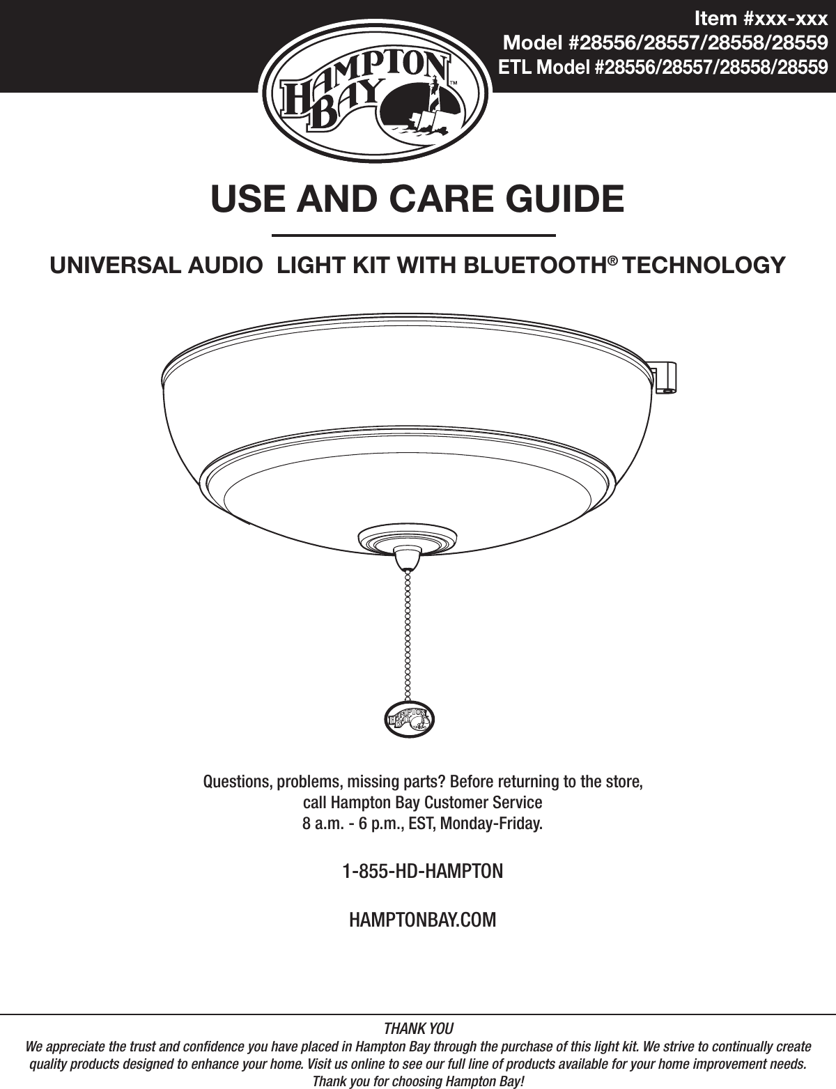 Item #xxx-xxxModel #28556/28557/28558/28559ETL Model #28556/28557/28558/28559USE AND CARE GUIDEUNIVERSAL AUDIO  LIGHT KIT WITH BLUETOOTH® TECHNOLOGYQuestions, problems, missing parts? Before returning to the store,call Hampton Bay Customer Service8 a.m. - 6 p.m., EST, Monday-Friday.1-855-HD-HAMPTONHAMPTONBAY.COMTHANK YOUWe appreciate the trust and condence you have placed in Hampton Bay through the purchase of this light kit. We strive to continually createquality products designed to enhance your home. Visit us online to see our full line of products available for your home improvement needs. Thank you for choosing Hampton Bay!