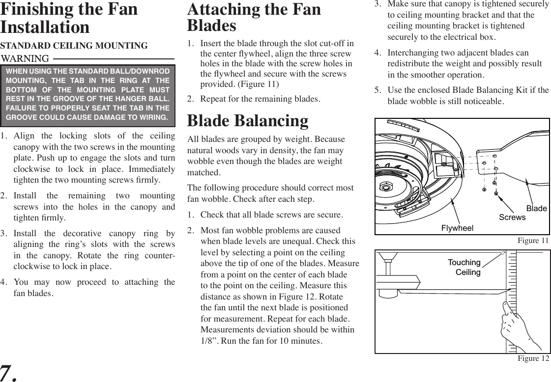 Attaching the Fan Blades1.  Insert the blade through the slot cut-off in the center ywheel, align the three screw holes in the blade with the screw holes in the ywheel and secure with the screws provided. (Figure 11)2.  Repeat for the remaining blades. Figure 11Figure 12Blade BalancingAll blades are grouped by weight. Because natural woods vary in density, the fan may wobble even though the blades are weight matched.The following procedure should correct most fan wobble. Check after each step.1.  Check that all blade screws are secure.2.  Most fan wobble problems are caused when blade levels are unequal. Check this level by selecting a point on the ceiling above the tip of one of the blades. Measure from a point on the center of each blade to the point on the ceiling. Measure this distance as shown in Figure 12. Rotate the fan until the next blade is positioned for measurement. Repeat for each blade. Measurements deviation should be within 1/8”. Run the fan for 10 minutes.TouchingCeilingFinishing the FanInstallationSTANDARD CEILING MOUNTING1.  Align  the  locking  slots  of  the  ceiling canopy with the two screws in the mounting plate. Push up to engage the slots and turn clockwise  to  lock  in  place.  Immediately tighten the two mounting screws rmly.2.  Install the remaining two mounting screws into the holes in the canopy and tighten rmly.3.  Install the decorative canopy ring by aligning the ring’s slots with the screws in  the  canopy.  Rotate  the  ring  counter- clockwise to lock in place.4.  You  may  now  proceed  to  attaching  the fan blades.WHEN USING THE STANDARD BALL/DOWNROD MOUNTING, THE TAB IN THE RING AT THE BOTTOM OF THE MOUNTING PLATE MUST REST IN THE GROOVE OF THE HANGER BALL. FAILURE TO PROPERLY SEAT THE TAB IN THE GROOVE COULD CAUSE DAMAGE TO WIRING.3.  Make sure that canopy is tightened securely to ceiling mounting bracket and that the ceiling mounting bracket is tightened securely to the electrical box.4.  Interchanging two adjacent blades can redistribute the weight and possibly result in the smoother operation.5.  Use the enclosed Blade Balancing Kit if the blade wobble is still noticeable.7.FlywheelScrewsBlade