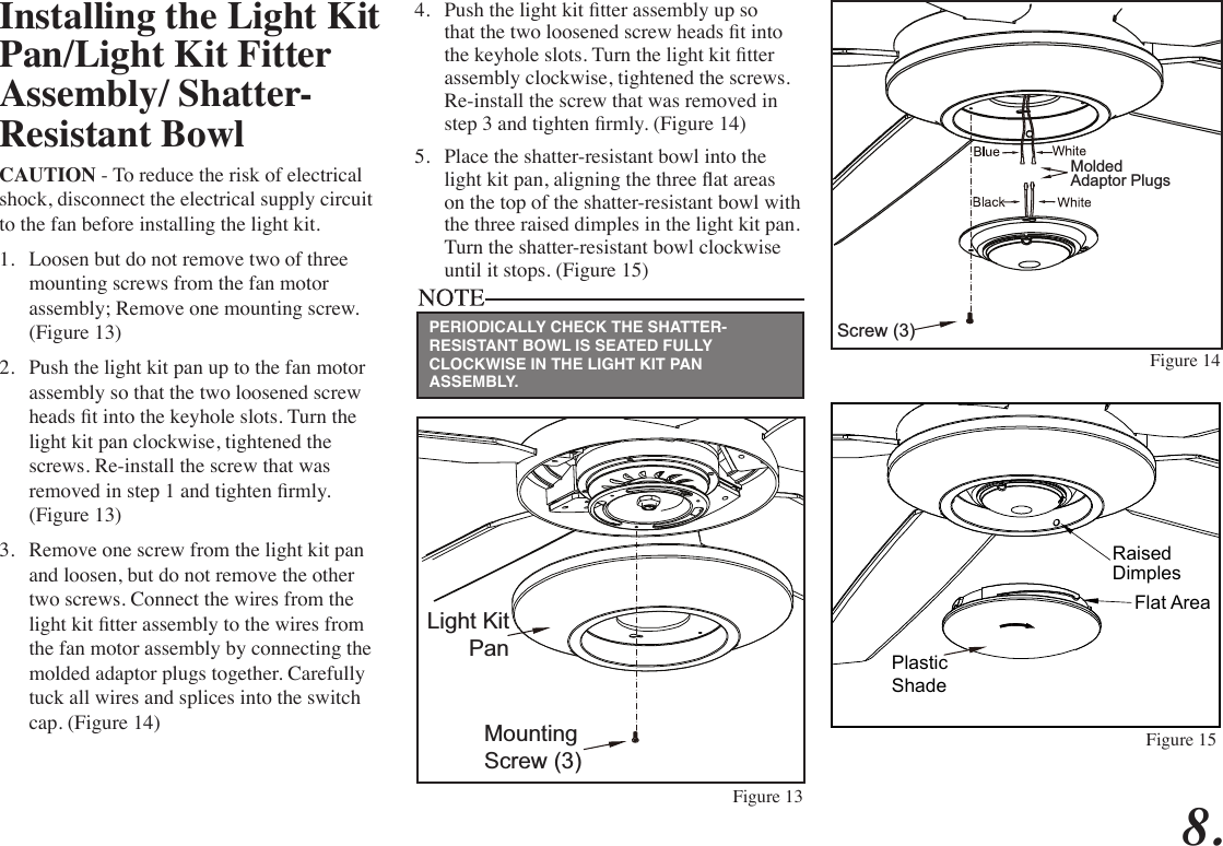 Installing the Light Kit Pan/Light Kit Fitter Assembly/ Shatter-Resistant BowlCAUTION - To reduce the risk of electrical shock, disconnect the electrical supply circuit to the fan before installing the light kit.1.  Loosen but do not remove two of three mounting screws from the fan motor assembly; Remove one mounting screw. (Figure 13)2.  Push the light kit pan up to the fan motor assembly so that the two loosened screw heads t into the keyhole slots. Turn the light kit pan clockwise, tightened the screws. Re-install the screw that was removed in step 1 and tighten rmly. (Figure 13)3.  Remove one screw from the light kit pan and loosen, but do not remove the other two screws. Connect the wires from the light kit tter assembly to the wires from the fan motor assembly by connecting the molded adaptor plugs together. Carefully tuck all wires and splices into the switch cap. (Figure 14)4.  Push the light kit tter assembly up so that the two loosened screw heads t into the keyhole slots. Turn the light kit tter assembly clockwise, tightened the screws. Re-install the screw that was removed in step 3 and tighten rmly. (Figure 14)5.  Place the shatter-resistant bowl into the light kit pan, aligning the three at areas on the top of the shatter-resistant bowl with the three raised dimples in the light kit pan. Turn the shatter-resistant bowl clockwise until it stops. (Figure 15)Mounting Screw (3)Light KitPanScrew (3)MoldedAdaptor PlugsFigure 13Figure 14PERIODICALLY CHECK THE SHATTER-RESISTANT BOWL IS SEATED FULLY CLOCKWISE IN THE LIGHT KIT PAN ASSEMBLY.8.PlasticShadeFlat AreaRaisedDimplesFigure 15