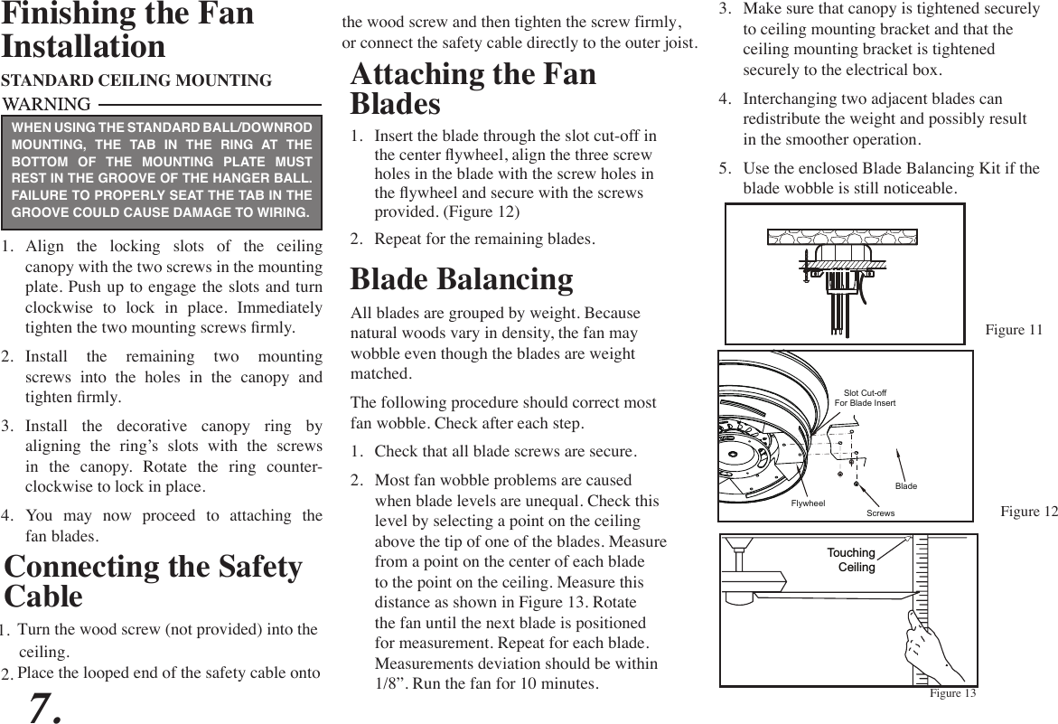 Attaching the Fan Blades1.  Insert the blade through the slot cut-off in the center ywheel, align the three screw holes in the blade with the screw holes in the ywheel and secure with the screws provided. (Figure 12)2.  Repeat for the remaining blades. Figure 12Figure 13Blade BalancingAll blades are grouped by weight. Because natural woods vary in density, the fan may wobble even though the blades are weight matched.The following procedure should correct most fan wobble. Check after each step.1.  Check that all blade screws are secure.2.  Most fan wobble problems are caused when blade levels are unequal. Check this level by selecting a point on the ceiling above the tip of one of the blades. Measure from a point on the center of each blade to the point on the ceiling. Measure this distance as shown in Figure 13. Rotate the fan until the next blade is positioned for measurement. Repeat for each blade. Measurements deviation should be within 1/8”. Run the fan for 10 minutes.TouchingCeilingFinishing the FanInstallationSTANDARD CEILING MOUNTING1.  Align  the  locking  slots  of  the  ceiling canopy with the two screws in the mounting plate. Push up to engage the slots and turn clockwise  to  lock  in  place.  Immediately tighten the two mounting screws rmly.2.  Install the remaining two mounting screws into the holes in the canopy and tighten rmly.3.  Install the decorative canopy ring by aligning the ring’s slots with the screws in  the  canopy.  Rotate  the  ring  counter- clockwise to lock in place.4.  You  may  now  proceed  to  attaching  the fan blades.WHEN USING THE STANDARD BALL/DOWNROD MOUNTING, THE TAB IN THE RING AT THE BOTTOM OF THE MOUNTING PLATE MUST REST IN THE GROOVE OF THE HANGER BALL. FAILURE TO PROPERLY SEAT THE TAB IN THE GROOVE COULD CAUSE DAMAGE TO WIRING.3.  Make sure that canopy is tightened securely to ceiling mounting bracket and that the ceiling mounting bracket is tightened securely to the electrical box.4.  Interchanging two adjacent blades can redistribute the weight and possibly result in the smoother operation.5.  Use the enclosed Blade Balancing Kit if the blade wobble is still noticeable.7.Connecting the Safety CableTurn the wood screw (not provided) into the1.Figure 11ceiling.Place the looped end of the safety cable onto 2.the wood screw and then tighten the screw firmly,or connect the safety cable directly to the outer joist.Use the enclosed Blade Balancing Kit if the Slot Cut-offFor Blade InsertBladeScrewsFlywheel