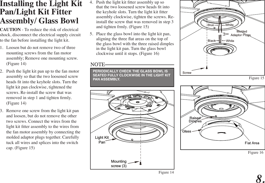 Installing the Light Kit Pan/Light Kit Fitter Assembly/ Glass BowlCAUTION - To reduce the risk of electrical shock, disconnect the electrical supply circuit to the fan before installing the light kit.1.  Loosen but do not remove two of three mounting screws from the fan motor assembly; Remove one mounting screw. (Figure 14)2.  Push the light kit pan up to the fan motor assembly so that the two loosened screw heads t into the keyhole slots. Turn the light kit pan clockwise, tightened the screws. Re-install the screw that was removed in step 1 and tighten rmly. (Figure 14)3.  Remove one screw from the light kit pan and loosen, but do not remove the other two screws. Connect the wires from the light kit tter assembly to the wires from the fan motor assembly by connecting the molded adaptor plugs together. Carefully tuck all wires and splices into the switch cap. (Figure 15)4.  Push the light kit tter assembly up so that the two loosened screw heads t into the keyhole slots. Turn the light kit tter assembly clockwise, tighten the screws. Re-install the screw that was removed in step 3 and tighten frmly. (Figure 15)5.  Place the glass bowl into the light kit pan, aligning the three at areas on the top of the glass bowl with the three raised dimples in the light kit pan. Turn the glass bowl clockwise until it stops. (Figure 16)Light KitPanMounting screw (3)Figure 14Figure 15PERIODICALLY CHECK THE GLASS BOWL IS SEATED FULLY CLOCKWISE IN THE LIGHT KIT PAN ASSEMBLY.8.Figure 16