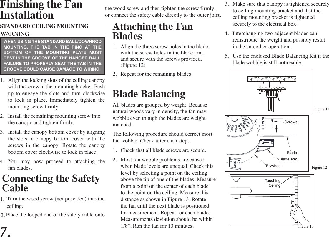 Attaching the Fan Blades1.  Align the three screw holes in the blade with the screw holes in the blade arm and secure with the screws provided. (Figure 12)2.  Repeat for the remaining blades. Figure 13Blade BalancingAll blades are grouped by weight. Because natural woods vary in density, the fan may wobble even though the blades are weight matched.The following procedure should correct most fan wobble. Check after each step.1.  Check that all blade screws are secure.2.  Most fan wobble problems are caused when blade levels are unequal. Check this level by selecting a point on the ceiling above the tip of one of the blades. Measure from a point on the center of each blade to the point on the ceiling. Measure this distance as shown in Figure 13. Rotate the fan until the next blade is positioned for measurement. Repeat for each blade. Measurements deviation should be within 1/8”. Run the fan for 10 minutes.TouchingCeilingFinishing the FanInstallationSTANDARD CEILING MOUNTING1.  Align the locking slots of the ceiling canopy with the screw in the mounting bracket. Push up  to  engage  the  slots  and  turn  clockwise to  lock  in  place.  Immediately  tighten  the mounting screw rmly.2.  Install the remaining mounting screw into the canopy and tighten rmly.3.  Install the canopy bottom cover by aligning the slots in canopy bottom cover with the screws in the canopy. Rotate the canopy bottom cover clockwise to lock in place.4.  You  may  now  proceed  to  attaching  the fan blades.WHEN USING THE STANDARD BALL/DOWNROD MOUNTING, THE TAB IN THE RING AT THE BOTTOM OF THE MOUNTING PLATE MUST REST IN THE GROOVE OF THE HANGER BALL. FAILURE TO PROPERLY SEAT THE TAB IN THE GROOVE COULD CAUSE DAMAGE TO WIRING.3.  Make sure that canopy is tightened securely to ceiling mounting bracket and that the ceiling mounting bracket is tightened securely to the electrical box.4.  Interchanging two adjacent blades can redistribute the weight and possibly result in the smoother operation.5.  Use the enclosed Blade Balancing Kit if the blade wobble is still noticeable.7.Blade armBladeScrewsFlywheelConnecting the Safety CableTurn the wood screw (not provided) into the1.ceiling.Figure 11Figure 12Place the looped end of the safety cable onto 2.the wood screw and then tighten the screw firmly,or connect the safety cable directly to the outer joist.