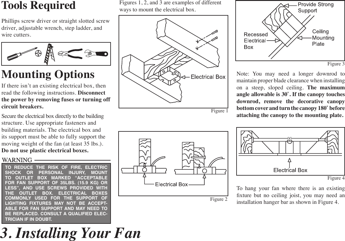  3. Installing Your FanTools RequiredPhillips screw driver or straight slotted screw  driver, adjustable wrench, step ladder, and wire cutters.Mounting OptionsIf there isn’t an existing electrical box, then read the following instructions. Disconnect the power by removing fuses or turning off  circuit breakers.Secure the electrical box directly to the building structure. Use appropriate fasteners and building materials. The electrical box and its support must be able to fully support the moving weight of the fan (at least 35 lbs.).  Do not use plastic electrical boxes.Figures 1, 2, and 3 are examples of different ways to mount the electrical box.Note:  You  may  need  a  longer  downrod  to  maintain proper blade clearance when installing on a steep, sloped ceiling. The maximum angle allowable is 30˚. If the canopy touches downrod, remove the decorative canopy bottom cover and turn the canopy 180˚ before  attaching the canopy to the mounting plate.To  hang  your  fan  where  there  is  an  existing xture  but  no  ceiling  joist,  you  may  need  an installation hanger bar as shown in Figure 4.TO REDUCE THE RISK OF FIRE, ELECTRIC SHOCK OR PERSONAL INJURY, MOUNT TO OUTLET BOX MARKED “ACCEPTABLE FOR FAN SUPPORT OF 35LBS. (15.9 KG) OR LESS”, AND USE SCREWS PROVIDED WITH THE OUTLET BOX. ELECTRICAL BOXES COMMONLY USED FOR THE SUPPORT OF LIGHTING FIXTURES MAY NOT BE ACCEPT-ABLE FOR FAN SUPPORT AND MAY NEED TO  BE REPLACED. CONSULT A QUALIFIED ELEC-TRICIAN IF IN DOUBT.Figure 1Figure 2Figure 4Figure 3