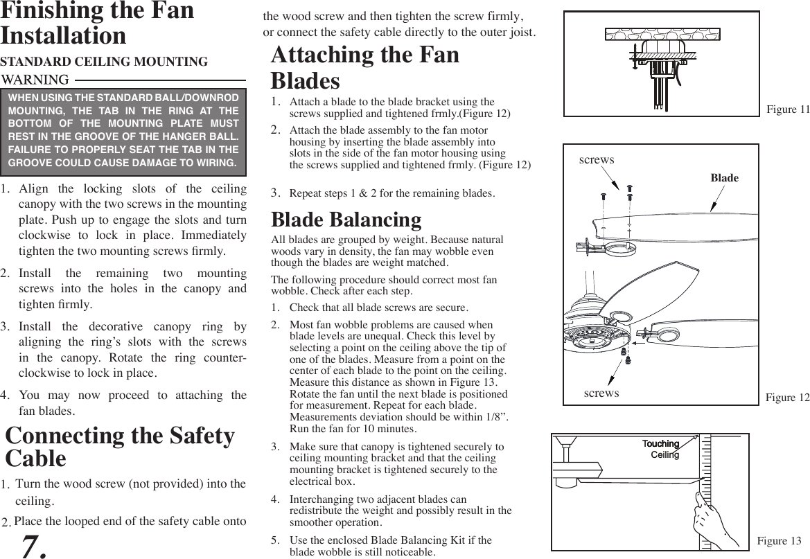 Attaching the Fan Blades1.  Attach a blade to the blade bracket using the screws supplied and tightened frmly.(Figure 12)2.  Attach the blade assembly to the fan motor housing by inserting the blade assembly into slots in the side of the fan motor housing using the screws supplied and tightened frmly. (Figure 12)3.  Repeat steps 1 &amp; 2 for the remaining blades.Figure 11Blade BalancingAll blades are grouped by weight. Because natural woods vary in density, the fan may wobble even though the blades are weight matched.The following procedure should correct most fan wobble. Check after each step.1.  Check that all blade screws are secure.2.  Most fan wobble problems are caused when blade levels are unequal. Check this level by selecting a point on the ceiling above the tip of one of the blades. Measure from a point on the center of each blade to the point on the ceiling. Measure this distance as shown in Figure 13. Rotate the fan until the next blade is positioned for measurement. Repeat for each blade. Measurements deviation should be within 1/8”. Run the fan for 10 minutes.3.  Make sure that canopy is tightened securely to ceiling mounting bracket and that the ceiling mounting bracket is tightened securely to the electrical box.4.  Interchanging two adjacent blades can redistribute the weight and possibly result in the smoother operation.5.  Use the enclosed Blade Balancing Kit if the blade wobble is still noticeable.TouchingCeilingFinishing the FanInstallationSTANDARD CEILING MOUNTING1.  Align  the  locking  slots  of  the  ceiling canopy with the two screws in the mounting plate. Push up to engage the slots and turn clockwise  to  lock  in  place.  Immediately tighten the two mounting screws rmly.2.  Install the remaining two mounting screws into the holes in the canopy and tighten rmly.3.  Install the decorative canopy ring by aligning the ring’s slots with the screws in  the  canopy.  Rotate  the  ring  counter- clockwise to lock in place.4.  You  may  now  proceed  to  attaching  the fan blades.WHEN USING THE STANDARD BALL/DOWNROD MOUNTING, THE TAB IN THE RING AT THE BOTTOM OF THE MOUNTING PLATE MUST REST IN THE GROOVE OF THE HANGER BALL. FAILURE TO PROPERLY SEAT THE TAB IN THE GROOVE COULD CAUSE DAMAGE TO WIRING.7.Connecting the Safety CableTurn the wood screw (not provided) into the1.ceiling.Place the looped end of the safety cable onto 2.the wood screw and then tighten the screw firmly,or connect the safety cable directly to the outer joist.sSScrewssSScrewsBladeouchingouchingFigure 12Figure 13
