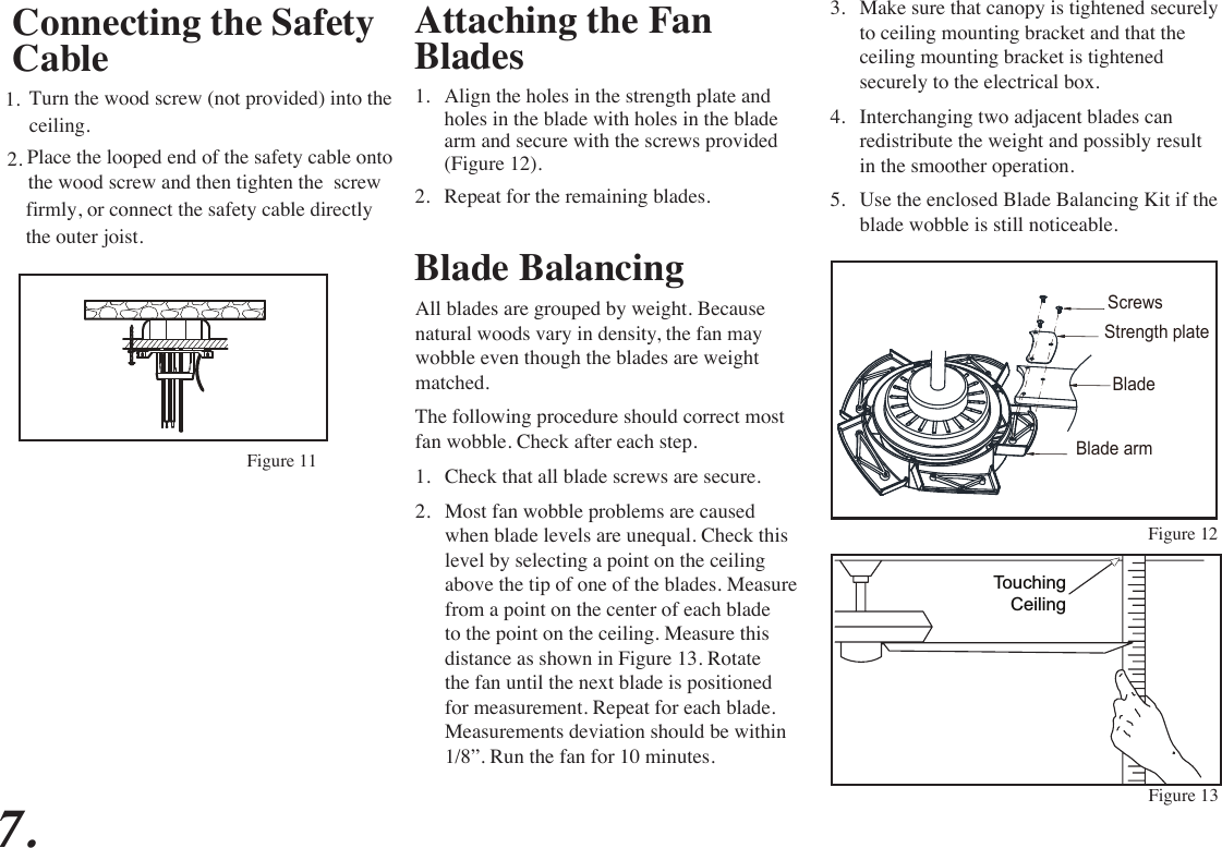 Attaching the Fan Blades1.  Align the holes in the strength plate and holes in the blade with holes in the blade arm and secure with the screws provided (Figure 12).2.  Repeat for the remaining blades. Figure 12Figure 13Blade BalancingAll blades are grouped by weight. Because natural woods vary in density, the fan may wobble even though the blades are weight matched.The following procedure should correct most fan wobble. Check after each step.1.  Check that all blade screws are secure.2.  Most fan wobble problems are caused when blade levels are unequal. Check this level by selecting a point on the ceiling above the tip of one of the blades. Measure from a point on the center of each blade to the point on the ceiling. Measure this distance as shown in Figure 13. Rotate the fan until the next blade is positioned for measurement. Repeat for each blade. Measurements deviation should be within 1/8”. Run the fan for 10 minutes.TouchingCeiling3.  Make sure that canopy is tightened securely to ceiling mounting bracket and that the ceiling mounting bracket is tightened securely to the electrical box.4.  Interchanging two adjacent blades can redistribute the weight and possibly result in the smoother operation.5.  Use the enclosed Blade Balancing Kit if the blade wobble is still noticeable.7.ScrewsBladeStrength plateBlade armConnecting the Safety CableTurn the wood screw (not provided) into the1.ceiling.Place the looped end of the safety cable onto 2.the wood screw and then tighten the  screw firmly, or connect the safety cable directlythe outer joist.Figure 11