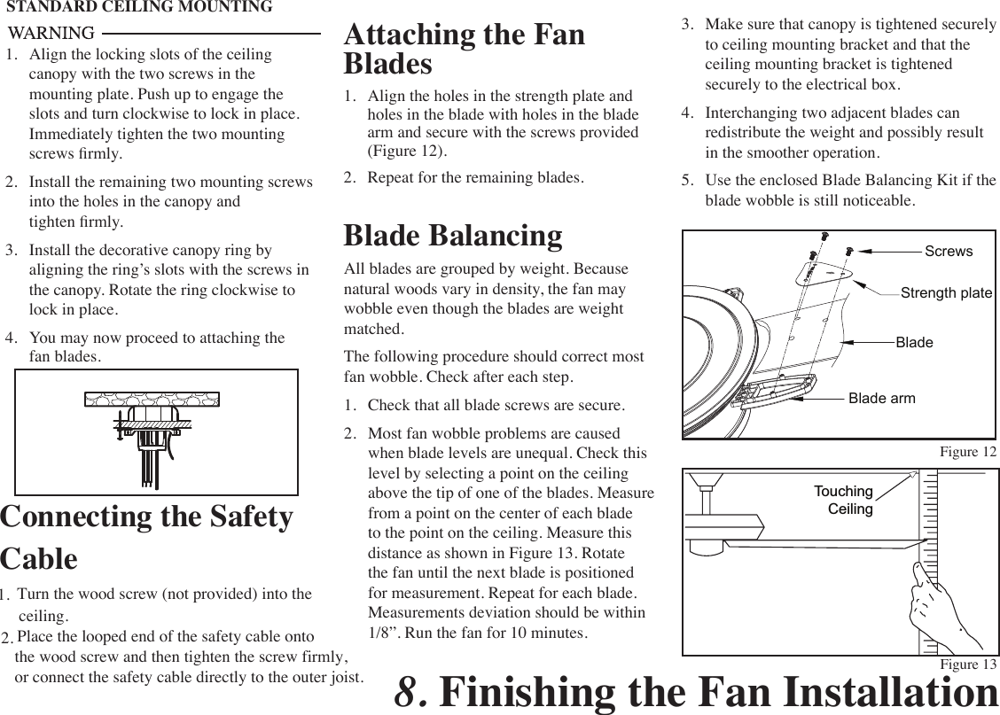 Attaching the Fan Blades1.  Align the holes in the strength plate and holes in the blade with holes in the blade arm and secure with the screws provided (Figure 12).2.  Repeat for the remaining blades. Figure 12Figure 13Blade BalancingAll blades are grouped by weight. Because natural woods vary in density, the fan may wobble even though the blades are weight matched.The following procedure should correct most fan wobble. Check after each step.1.  Check that all blade screws are secure.2.  Most fan wobble problems are caused when blade levels are unequal. Check this level by selecting a point on the ceiling above the tip of one of the blades. Measure from a point on the center of each blade to the point on the ceiling. Measure this distance as shown in Figure 13. Rotate the fan until the next blade is positioned for measurement. Repeat for each blade. Measurements deviation should be within 1/8”. Run the fan for 10 minutes.TouchingCeilingSTANDARD CEILING MOUNTING1.  Align the locking slots of the ceiling canopy with the two screws in the mounting plate. Push up to engage the slots and turn clockwise to lock in place. Immediately tighten the two mounting screws rmly.2.  Install the remaining two mounting screws into the holes in the canopy and tighten rmly.3.  Install the decorative canopy ring by aligning the ring’s slots with the screws in the canopy. Rotate the ring clockwise to lock in place.4.  You may now proceed to attaching the fan blades.3.  Make sure that canopy is tightened securely to ceiling mounting bracket and that the ceiling mounting bracket is tightened securely to the electrical box.4.  Interchanging two adjacent blades can redistribute the weight and possibly result in the smoother operation.5.  Use the enclosed Blade Balancing Kit if the blade wobble is still noticeable.8. Finishing the Fan InstallationStrength plateBladeBlade armScrewsConnecting the Safety CableTurn the wood screw (not provided) into the1.ceiling.Place the looped end of the safety cable onto 2.the wood screw and then tighten the screw firmly,or connect the safety cable directly to the outer joist.