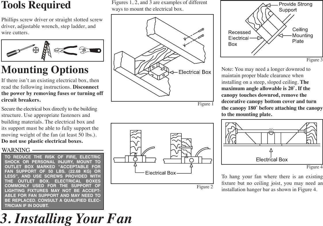 3. Installing Your FanTools RequiredPhillips screw driver or straight slotted screw  driver, adjustable wrench, step ladder, and wire cutters.Mounting OptionsIf there isn’t an existing electrical box, then read the following instructions. Disconnect the power by removing fuses or turning off  circuit breakers.Secure the electrical box directly to the building structure. Use appropriate fasteners and building materials. The electrical box and its support must be able to fully support the moving weight of the fan (at least 50 lbs.).  Do not use plastic electrical boxes.Figures 1, 2, and 3 are examples of different ways to mount the electrical box.Note: You may need a longer downrod to  maintain proper blade clearance when installing on a steep, sloped ceiling. The maximum angle allowable is 20˚. If the canopy touches downrod, remove the decorative canopy bottom cover and turn the canopy 180˚ before attaching the canopy to the mounting plate.To  hang  your  fan  where  there  is  an  existing xture  but  no  ceiling  joist,  you  may  need  an installation hanger bar as shown in Figure 4.TO REDUCE THE RISK OF FIRE, ELECTRIC SHOCK OR PERSONAL INJURY, MOUNT TO OUTLET BOX MARKED “ACCEPTABLE FOR FAN SUPPORT OF 50 LBS. (22.68 KG) OR LESS”, AND USE SCREWS PROVIDED WITH THE OUTLET BOX. ELECTRICAL BOXES COMMONLY USED FOR THE SUPPORT OF LIGHTING FIXTURES MAY NOT BE ACCEPT-ABLE FOR FAN SUPPORT AND MAY NEED TO  BE REPLACED. CONSULT A QUALIFIED ELEC-TRICIAN IF IN DOUBT.Figure 1Figure 2Figure 4Figure 3