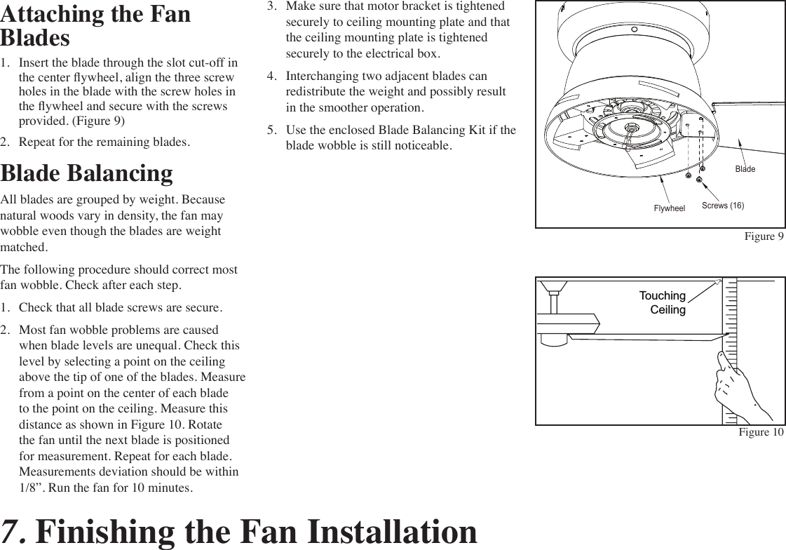 Attaching the Fan Blades1.  Insert the blade through the slot cut-off in the center ywheel, align the three screw holes in the blade with the screw holes in the ywheel and secure with the screws provided. (Figure 9)2.  Repeat for the remaining blades. Figure 9Figure 10Blade BalancingAll blades are grouped by weight. Because natural woods vary in density, the fan may wobble even though the blades are weight matched.The following procedure should correct most fan wobble. Check after each step.1.  Check that all blade screws are secure.2.  Most fan wobble problems are caused when blade levels are unequal. Check this level by selecting a point on the ceiling above the tip of one of the blades. Measure from a point on the center of each blade to the point on the ceiling. Measure this distance as shown in Figure 10. Rotate the fan until the next blade is positioned for measurement. Repeat for each blade. Measurements deviation should be within 1/8”. Run the fan for 10 minutes.TouchingCeiling3.  Make sure that motor bracket is tightened securely to ceiling mounting plate and that the ceiling mounting plate is tightened securely to the electrical box.4.  Interchanging two adjacent blades can redistribute the weight and possibly result in the smoother operation.5.  Use the enclosed Blade Balancing Kit if the blade wobble is still noticeable.Screws (16)BladeFlywheel7. Finishing the Fan Installation 