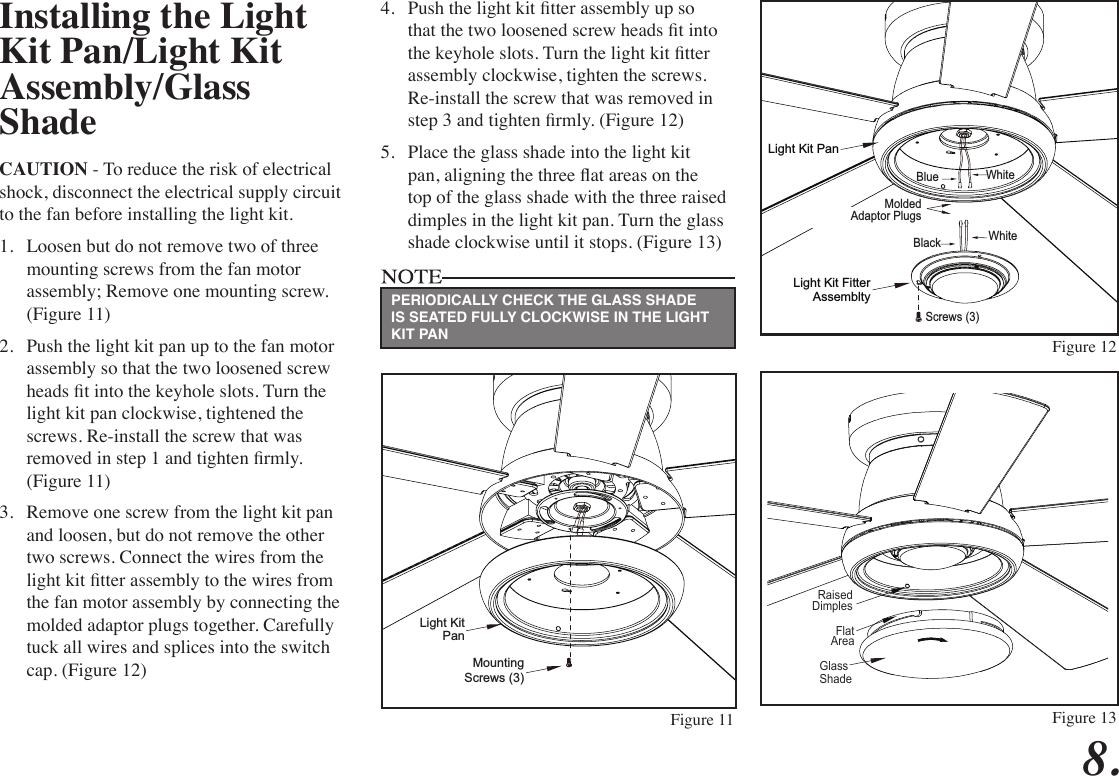 8. Installing the Light Kit Pan/Light Kit Assembly/Glass ShadeCAUTION - To reduce the risk of electrical shock, disconnect the electrical supply circuit to the fan before installing the light kit.1.  Loosen but do not remove two of three mounting screws from the fan motor assembly; Remove one mounting screw. (Figure 11)2.  Push the light kit pan up to the fan motor assembly so that the two loosened screw heads t into the keyhole slots. Turn the light kit pan clockwise, tightened the screws. Re-install the screw that was removed in step 1 and tighten rmly. (Figure 11)3.  Remove one screw from the light kit pan and loosen, but do not remove the other two screws. Connect the wires from the light kit tter assembly to the wires from the fan motor assembly by connecting the molded adaptor plugs together. Carefully tuck all wires and splices into the switch cap. (Figure 12)4.  Push the light kit tter assembly up so that the two loosened screw heads t into the keyhole slots. Turn the light kit tter assembly clockwise, tighten the screws. Re-install the screw that was removed in step 3 and tighten rmly. (Figure 12)5.  Place the glass shade into the light kit pan, aligning the three at areas on the top of the glass shade with the three raised dimples in the light kit pan. Turn the glass shade clockwise until it stops. (Figure 13)Light KitPanMountingScrews (3)Screws (3)WhiteLight Kit Fitter Assemblty Light Kit PanMoldedAdaptor PlugsWhiteBlackBlueFigure 11Figure 12GlassShadeFlatAreaRaisedDimplesFigure 13PERIODICALLY CHECK THE GLASS SHADE IS SEATED FULLY CLOCKWISE IN THE LIGHT KIT PAN