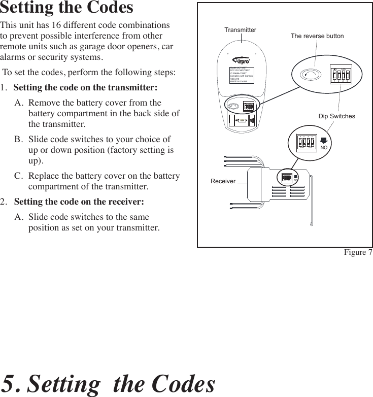 5. Setting  the CodesSetting the CodesThis unit has 16 different code combinations to prevent possible interference from other remote units such as garage door openers, car alarms or security systems. To set the codes, perform the following steps:1.  Setting the code on the transmitter:A.  Remove the battery cover from the battery compartment in the back side of the transmitter.B.  Slide code switches to your choice of up or down position (factory setting is up).C.  Replace the battery cover on the battery compartment of the transmitter.2.  Setting the code on the receiver:A.  Slide code switches to the same position as set on your transmitter. Model:UC7085T FCC ID:CHQ7085T IC:2968A-7085T Complies with Canada RSS-210 MADE IN CHINAAirproR1 2 3 4NECE12V1 2 3 4ON DIPON1 2 3 4ON DIPON1 2 3 4NECEDip SwitchesTransmitterReceiverThe reverse buttonFigure 7