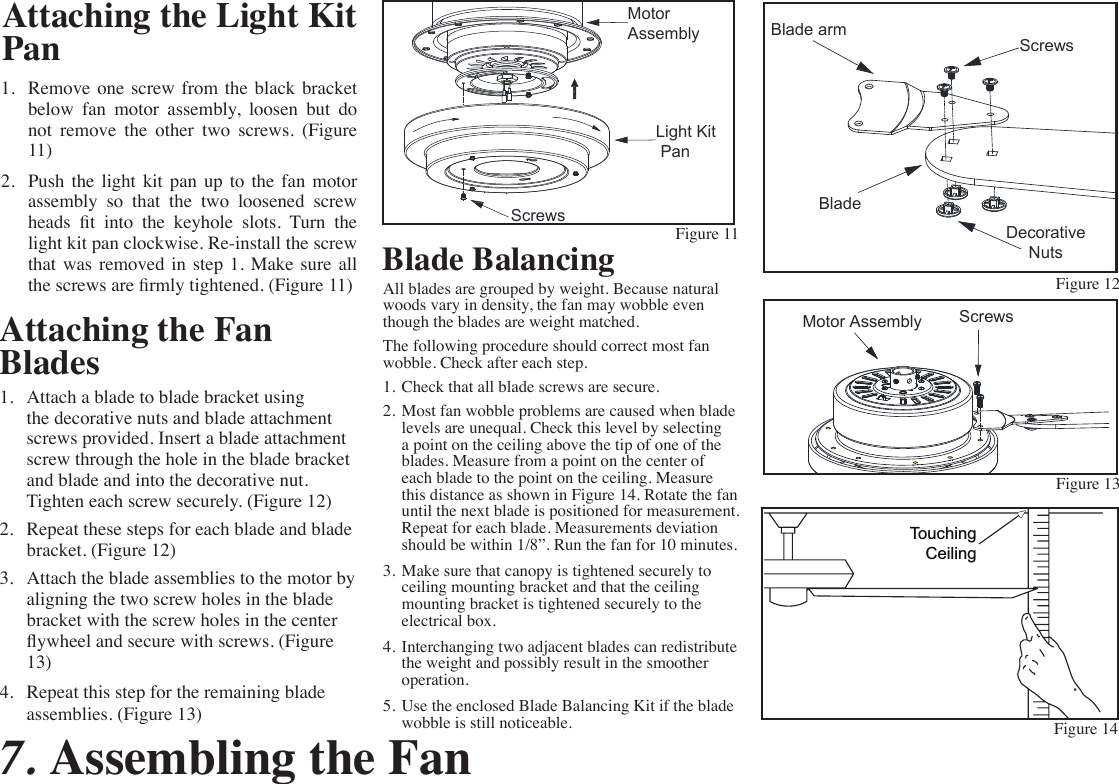 Attaching the Fan Blades1.  Attach a blade to blade bracket using the decorative nuts and blade attachment screws provided. Insert a blade attachment screw through the hole in the blade bracket and blade and into the decorative nut. Tighten each screw securely. (Figure 12)2.  Repeat these steps for each blade and blade bracket. (Figure 12)3.  Attach the blade assemblies to the motor by aligning the two screw holes in the blade bracket with the screw holes in the center ywheel and secure with screws. (Figure 13)4.  Repeat this step for the remaining blade assemblies. (Figure 13)Figure 13Figure 14Blade BalancingAll blades are grouped by weight. Because natural woods vary in density, the fan may wobble even though the blades are weight matched.The following procedure should correct most fan wobble. Check after each step.1.  Check that all blade screws are secure.2.  Most fan wobble problems are caused when blade levels are unequal. Check this level by selecting a point on the ceiling above the tip of one of the blades. Measure from a point on the center of each blade to the point on the ceiling. Measure this distance as shown in Figure 14. Rotate the fan until the next blade is positioned for measurement. Repeat for each blade. Measurements deviation should be within 1/8”. Run the fan for 10 minutes.3.  Make sure that canopy is tightened securely to ceiling mounting bracket and that the ceiling mounting bracket is tightened securely to the electrical box.4.  Interchanging two adjacent blades can redistribute the weight and possibly result in the smoother operation.5.  Use the enclosed Blade Balancing Kit if the blade wobble is still noticeable.TouchingCeiling1.  Remove one screw from the black  bracket below  fan  motor  assembly,  loosen  but  do not  remove  the  other  two  screws.  (Figure 11)2.  Push  the  light  kit  pan  up  to  the  fan  motor assembly  so  that  the  two  loosened  screw heads  t  into  the  keyhole  slots.  Turn  the light kit pan clockwise. Re-install the screw that  was  removed  in  step  1.  Make  sure  all the screws are rmly tightened. (Figure 11)7. Assembling the FanScrewsMotor AssemblyAttaching the Light Kit PanBladeScrewsDecorativeNutsBlade armFigure 12MotorAssemblyLight Kit PanScrewsFigure 11