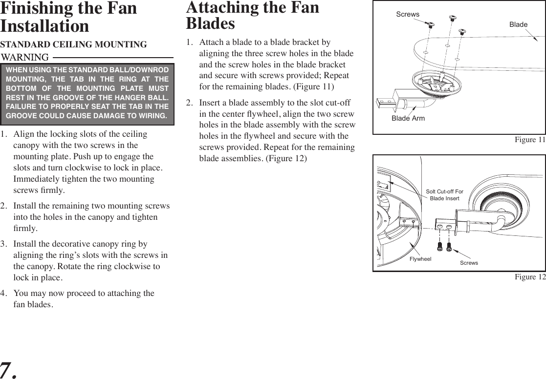 Attaching the Fan Blades1.  Attach a blade to a blade bracket by aligning the three screw holes in the blade and the screw holes in the blade bracket and secure with screws provided; Repeat for the remaining blades. (Figure 11)2.  Insert a blade assembly to the slot cut-off in the center ywheel, align the two screw holes in the blade assembly with the screw holes in the ywheel and secure with the screws provided. Repeat for the remaining blade assemblies. (Figure 12)Figure 11Finishing the FanInstallationSTANDARD CEILING MOUNTING1.  Align the locking slots of the ceiling canopy with the two screws in the mounting plate. Push up to engage the slots and turn clockwise to lock in place. Immediately tighten the two mounting screws rmly.2.  Install the remaining two mounting screws into the holes in the canopy and tighten rmly.3.  Install the decorative canopy ring by aligning the ring’s slots with the screws in the canopy. Rotate the ring clockwise to lock in place.4.  You may now proceed to attaching the fan blades.WHEN USING THE STANDARD BALL/DOWNROD MOUNTING, THE TAB IN THE RING AT THE BOTTOM OF THE MOUNTING PLATE MUST REST IN THE GROOVE OF THE HANGER BALL. FAILURE TO PROPERLY SEAT THE TAB IN THE GROOVE COULD CAUSE DAMAGE TO WIRING.7.BladeScrewsBlade ArmFigure 12ScrewsFlywheelSolt Cut-off ForBlade Insert