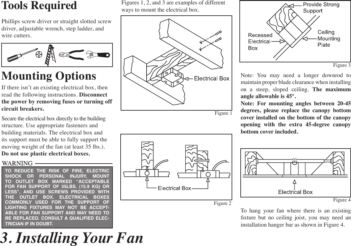  3. Installing Your FanTools RequiredPhillips screw driver or straight slotted screw  driver, adjustable wrench, step ladder, and wire cutters.Mounting OptionsIf there isn’t an existing electrical box, then read the following instructions. Disconnect the power by removing fuses or turning off  circuit breakers.Secure the electrical box directly to the building structure. Use appropriate fasteners and building materials. The electrical box and its support must be able to fully support the moving weight of the fan (at least 35 lbs.).  Do not use plastic electrical boxes.Figures 1, 2, and 3 are examples of different ways to mount the electrical box.Note:  You  may  need  a  longer  downrod  to  maintain proper blade clearance when installing on a steep, sloped ceiling. The maximum angle allowable is 45°. Note: For mounting angles between 20-45 degrees, please replace the canopy bottom cover installed on the bottom of the canopy opening with the extra 45-degree canopy bottom cover included. To  hang  your  fan  where  there  is  an  existing xture  but  no  ceiling  joist,  you  may  need  an installation hanger bar as shown in Figure 4.TO REDUCE THE RISK OF FIRE, ELECTRIC SHOCK OR PERSONAL INJURY, MOUNT TO OUTLET BOX MARKED “ACCEPTABLE FOR FAN SUPPORT OF 35LBS. (15.9 KG) OR LESS”, AND USE SCREWS PROVIDED WITH THE OUTLET BOX. ELECTRICAL BOXES COMMONLY USED FOR THE SUPPORT OF LIGHTING FIXTURES MAY NOT BE ACCEPT-ABLE FOR FAN SUPPORT AND MAY NEED TO  BE REPLACED. CONSULT A QUALIFIED ELEC-TRICIAN IF IN DOUBT.Figure 1Figure 2 Figure 4Figure 3