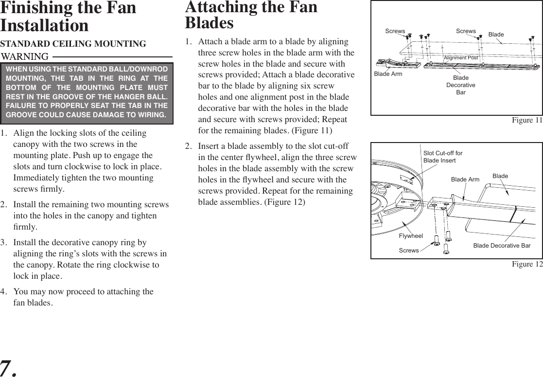 Attaching the Fan Blades1.  Attach a blade arm to a blade by aligning three screw holes in the blade arm with the screw holes in the blade and secure with screws provided; Attach a blade decorative bar to the blade by aligning six screw holes and one alignment post in the blade decorative bar with the holes in the blade and secure with screws provided; Repeat for the remaining blades. (Figure 11)2.  Insert a blade assembly to the slot cut-off in the center ywheel, align the three screw holes in the blade assembly with the screw holes in the ywheel and secure with the screws provided. Repeat for the remaining blade assemblies. (Figure 12)Figure 11Finishing the FanInstallationSTANDARD CEILING MOUNTING1.  Align the locking slots of the ceiling canopy with the two screws in the mounting plate. Push up to engage the slots and turn clockwise to lock in place. Immediately tighten the two mounting screws rmly.2.  Install the remaining two mounting screws into the holes in the canopy and tighten rmly.3.  Install the decorative canopy ring by aligning the ring’s slots with the screws in the canopy. Rotate the ring clockwise to lock in place.4.  You may now proceed to attaching the fan blades.WHEN USING THE STANDARD BALL/DOWNROD MOUNTING, THE TAB IN THE RING AT THE BOTTOM OF THE MOUNTING PLATE MUST REST IN THE GROOVE OF THE HANGER BALL. FAILURE TO PROPERLY SEAT THE TAB IN THE GROOVE COULD CAUSE DAMAGE TO WIRING.7.BladeScrews ScrewsBlade Arm BladeDecorativeBarAlignment PostFigure 12BladeBlade ArmBlade Decorative BarScrewsFlywheelSlot Cut-off forBlade Insert