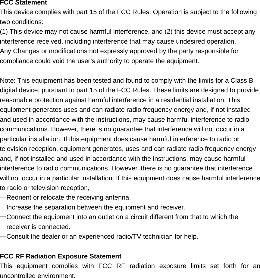 FCC Statement This device complies with part 15 of the FCC Rules. Operation is subject to the following two conditions: (1) This device may not cause harmful interference, and (2) this device must accept any interference received, including interference that may cause undesired operation. Any Changes or modifications not expressly approved by the party responsible for compliance could void the user’s authority to operate the equipment.  Note: This equipment has been tested and found to comply with the limits for a Class B digital device, pursuant to part 15 of the FCC Rules. These limits are designed to provide reasonable protection against harmful interference in a residential installation. This equipment generates uses and can radiate radio frequency energy and, if not installed and used in accordance with the instructions, may cause harmful interference to radio communications. However, there is no guarantee that interference will not occur in a particular installation. If this equipment does cause harmful interference to radio or television reception, equipment generates, uses and can radiate radio frequency energy and, if not installed and used in accordance with the instructions, may cause harmful interference to radio communications. However, there is no guarantee that interference will not occur in a particular installation. If this equipment does cause harmful interference to radio or television reception, —Reorient or relocate the receiving antenna. —Increase the separation between the equipment and receiver. —Connect the equipment into an outlet on a circuit different from that to which the receiver is connected. —Consult the dealer or an experienced radio/TV technician for help.  FCC RF Radiation Exposure Statement This equipment complies with FCC RF radiation exposure limits set forth for an uncontrolled environment.  