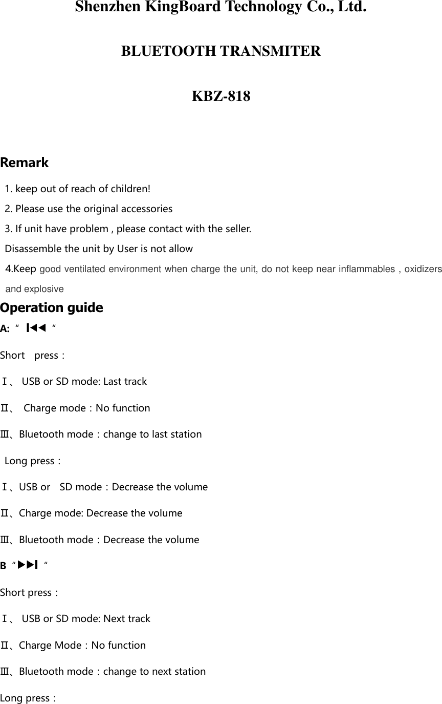  Shenzhen KingBoard Technology Co., Ltd. BLUETOOTH TRANSMITER KBZ-818  Remark 1. keep out of reach of children! 2. Please use the original accessories 3. If unit have problem , please contact with the seller. Disassemble the unit by User is not allow   4.Keep good ventilated environment when charge the unit, do not keep near inflammables , oxidizers and explosive   Operation guide A:“ “ Short    press：   Ⅰ、 USB or SD mode: Last track Ⅱ、  Charge mode：No function Ⅲ、Bluetooth mode：change to last station   Long press：   Ⅰ、USB or    SD mode：Decrease the volume Ⅱ、Charge mode: Decrease the volume Ⅲ、Bluetooth mode：Decrease the volume B“ “ Short press：   Ⅰ、 USB or SD mode: Next track Ⅱ、Charge Mode：No function Ⅲ、Bluetooth mode：change to next station Long press：   