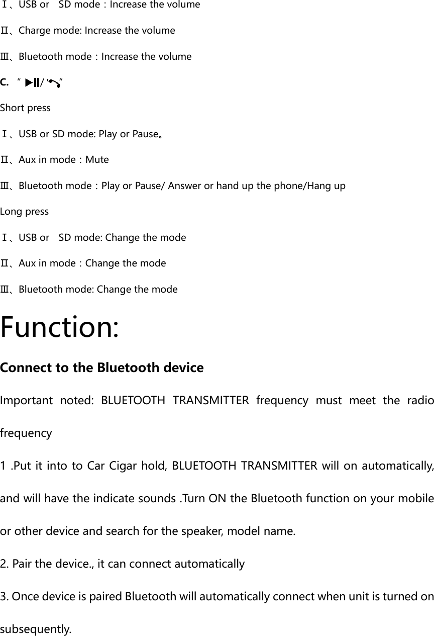   Ⅰ、USB or    SD mode：Increase the volume Ⅱ、Charge mode: Increase the volume Ⅲ、Bluetooth mode：Increase the volume C. “  /    “  Short press Ⅰ、USB or SD mode: Play or Pause。 Ⅱ、Aux in mode：Mute Ⅲ、Bluetooth mode：Play or Pause/ Answer or hand up the phone/Hang up   Long press Ⅰ、USB or    SD mode: Change the mode Ⅱ、Aux in mode：Change the mode Ⅲ、Bluetooth mode: Change the mode           Function: Connect to the Bluetooth device Important  noted:  BLUETOOTH  TRANSMITTER  frequency  must  meet  the  radio frequency   1 .Put it into to Car Cigar hold, BLUETOOTH TRANSMITTER will on automatically,   and will have the indicate sounds .Turn ON the Bluetooth function on your mobile or other device and search for the speaker, model name. 2. Pair the device., it can connect automatically 3. Once device is paired Bluetooth will automatically connect when unit is turned on subsequently.    