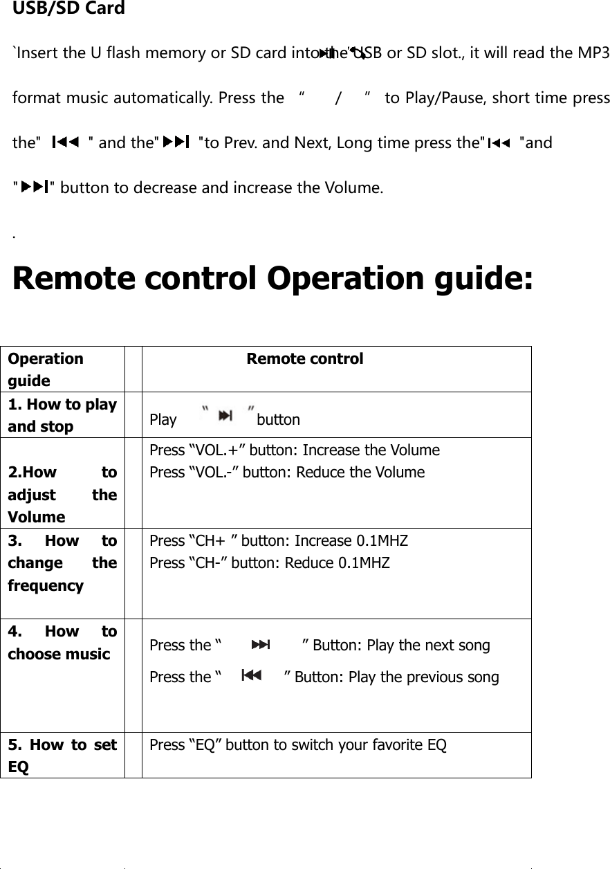   USB/SD Card `Insert the U flash memory or SD card into the USB or SD slot., it will read the MP3 format music automatically. Press the “        /      ” to Play/Pause, short time press the&quot;    &quot; and the&quot;   &quot;to Prev. and Next, Long time press the&quot;   &quot;and &quot; &quot; button to decrease and increase the Volume. . Remote control Operation guide:        Operation guide  Remote control 1. How to play and stop  Play      button  2.How  to adjust  the Volume  Press “VOL.+” button: Increase the Volume Press “VOL.-” button: Reduce the Volume 3.  How  to change  the frequency  Press “CH+ ” button: Increase 0.1MHZ Press “CH-” button: Reduce 0.1MHZ                                                                                                 4.  How  to choose music    Press the “            ” Button: Play the next song Press the “       ” Button: Play the previous song   5.  How  to  set EQ  Press “EQ” button to switch your favorite EQ   