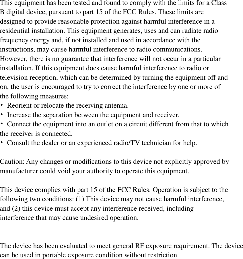   This equipment has been tested and found to comply with the limits for a Class B digital device, pursuant to part 15 of the FCC Rules. These limits are designed to provide reasonable protection against harmful interference in a residential installation. This equipment generates, uses and can radiate radio frequency energy and, if not installed and used in accordance with the instructions, may cause harmful interference to radio communications. However, there is no guarantee that interference will not occur in a particular installation. If this equipment does cause harmful interference to radio or television reception, which can be determined by turning the equipment off and on, the user is encouraged to try to correct the interference by one or more of the following measures: •  Reorient or relocate the receiving antenna. •  Increase the separation between the equipment and receiver. •  Connect the equipment into an outlet on a circuit different from that to which the receiver is connected. •  Consult the dealer or an experienced radio/TV technician for help.  Caution: Any changes or modiﬁcations to this device not explicitly approved by manufacturer could void your authority to operate this equipment.  This device complies with part 15 of the FCC Rules. Operation is subject to the following two conditions: (1) This device may not cause harmful interference, and (2) this device must accept any interference received, including interference that may cause undesired operation.   The device has been evaluated to meet general RF exposure requirement. The device can be used in portable exposure condition without restriction.   