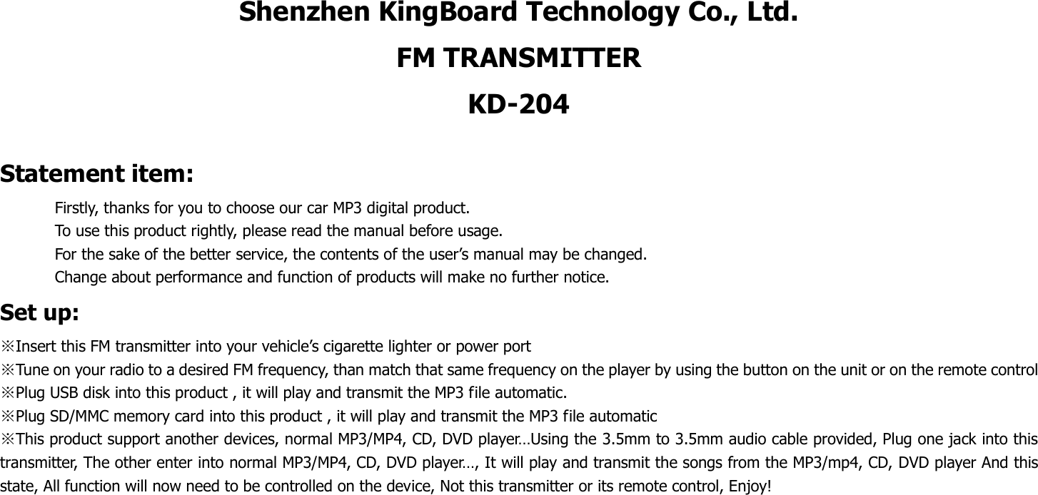       Shenzhen KingBoard Technology Co., Ltd. FM TRANSMITTER KD-204  Statement item:               Firstly, thanks for you to choose our car MP3 digital product.               To use this product rightly, please read the manual before usage.               For the sake of the better service, the contents of the user’s manual may be changed.               Change about performance and function of products will make no further notice. Set up: ※Insert this FM transmitter into your vehicle’s cigarette lighter or power port ※Tune on your radio to a desired FM frequency, than match that same frequency on the player by using the button on the unit or on the remote control   ※Plug USB disk into this product , it will play and transmit the MP3 file automatic. ※Plug SD/MMC memory card into this product , it will play and transmit the MP3 file automatic ※This product support another devices, normal MP3/MP4, CD, DVD player…Using the 3.5mm to 3.5mm audio cable provided, Plug one jack into this transmitter, The other enter into normal MP3/MP4, CD, DVD player…, It will play and transmit the songs from the MP3/mp4, CD, DVD player And this state, All function will now need to be controlled on the device, Not this transmitter or its remote control, Enjoy!                                                           