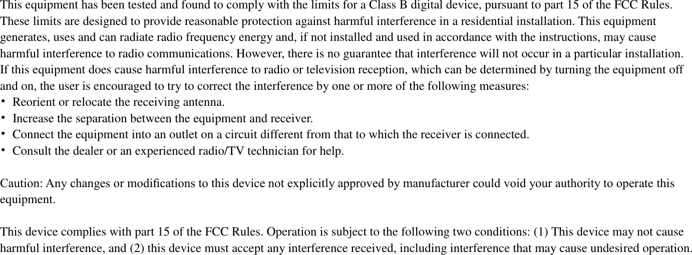                                              This equipment has been tested and found to comply with the limits for a Class B digital device, pursuant to part 15 of the FCC Rules. These limits are designed to provide reasonable protection against harmful interference in a residential installation. This equipment generates, uses and can radiate radio frequency energy and, if not installed and used in accordance with the instructions, may cause harmful interference to radio communications. However, there is no guarantee that interference will not occur in a particular installation. If this equipment does cause harmful interference to radio or television reception, which can be determined by turning the equipment off and on, the user is encouraged to try to correct the interference by one or more of the following measures: •  Reorient or relocate the receiving antenna. •  Increase the separation between the equipment and receiver. •  Connect the equipment into an outlet on a circuit different from that to which the receiver is connected. •  Consult the dealer or an experienced radio/TV technician for help.  Caution: Any changes or modiﬁcations to this device not explicitly approved by manufacturer could void your authority to operate this equipment.  This device complies with part 15 of the FCC Rules. Operation is subject to the following two conditions: (1) This device may not cause harmful interference, and (2) this device must accept any interference received, including interference that may cause undesired operation.   