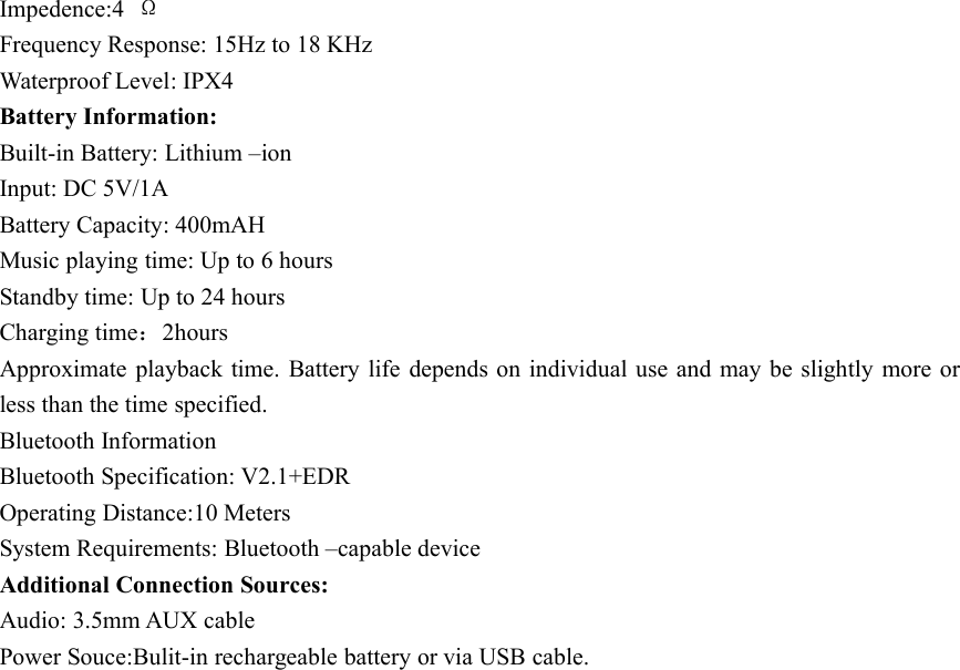 Impedence:4 ΩFrequency Response: 15Hz to 18 KHzWaterproof Level: IPX4Battery Information:Built-in Battery: Lithium –ionInput: DC 5V/1ABattery Capacity: 400mAHMusic playing time: Up to 6 hoursStandby time: Up to 24 hoursCharging time：2hoursApproximate playback time. Battery life depends on individual use and may be slightly more orless than the time specified.Bluetooth InformationBluetooth Specification: V2.1+EDROperating Distance:10 MetersSystem Requirements: Bluetooth –capable deviceAdditional Connection Sources:Audio: 3.5mm AUX cablePower Souce:Bulit-in rechargeable battery or via USB cable.