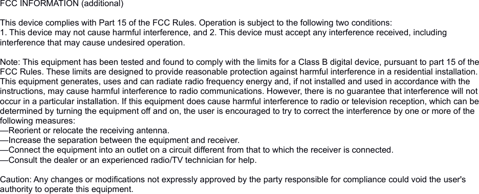 FCC INFORMATION (additional)This device complies with Part 15 of the FCC Rules. Operation is subject to the following two conditions:1. This device may not cause harmful interference, and 2. This device must accept any interference received, including interference that may cause undesired operation.Note: This equipment has been tested and found to comply with the limits for a Class B digital device, pursuant to part 15 of the FCC Rules. These limits are designed to provide reasonable protection against harmful interference in a residential installation. This equipment generates, uses and can radiate radio frequency energy and, if not installed and used in accordance with the instructions, may cause harmful interference to radio communications. However, there is no guarantee that interference will not occur in a particular installation. If this equipment does cause harmful interference to radio or television reception, which can be determined by turning the equipment off and on, the user is encouraged to try to correct the interference by one or more of the following measures:—Reorient or relocate the receiving antenna.—Increase the separation between the equipment and receiver.—Connect the equipment into an outlet on a circuit different from that to which the receiver is connected.—Consult the dealer or an experienced radio/TV technician for help. Caution: Any changes or modifications not expressly approved by the party responsible for compliance could void the user&apos;s authority to operate this equipment. 