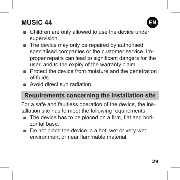 29MUSIC 44 ■Children are only allowed to use the device under supervision. ■The device may only be repaired by authorised specialised companies or the customer service. Im-proper repairs can lead to signicant dangers for the user, and to the expiry of the warranty claim. ■Protect the device from moisture and the penetration of uids. ■Avoid direct sun radiation.Requirements concerning the installation siteFor a safe and faultless operation of the device, the ins-tallation site has to meet the following requirements: ■The device has to be placed on a rm, at and hori-zontal base. ■Do not place the device in a hot, wet or very wet environment or near ammable material. 