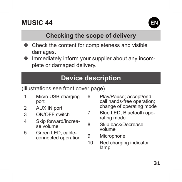 31MUSIC 44Checking the scope of delivery Check the content for completeness and visible damages. Immediately inform your supplier about any incom-plete or damaged delivery.Device description(Illustrations see front cover page)1  Micro USB charging port2  AUX IN port3  ON/OFF switch4  Skip forward/Increa-se volume5  Green LED, cable-connected operation6  Play/Pause; accept/end call hands-free operation; change of operating mode7  Blue LED, Bluetooth ope-rating mode8  Skip back/Decrease volume9  Microphone10  Red charging indicator lamp 