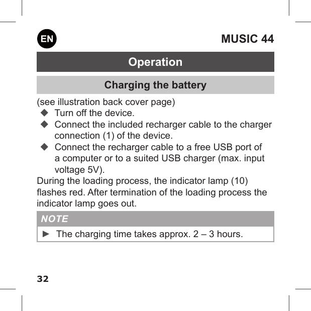 32MUSIC 44OperationCharging the battery(see illustration back cover page) Turn off the device. Connect the included recharger cable to the charger connection (1) of the device. Connect the recharger cable to a free USB port of a computer or to a suited USB charger (max. input voltage 5V).During the loading process, the indicator lamp (10) ashes red. After termination of the loading process the indicator lamp goes out.NOTE ►The charging time takes approx. 2 – 3 hours.