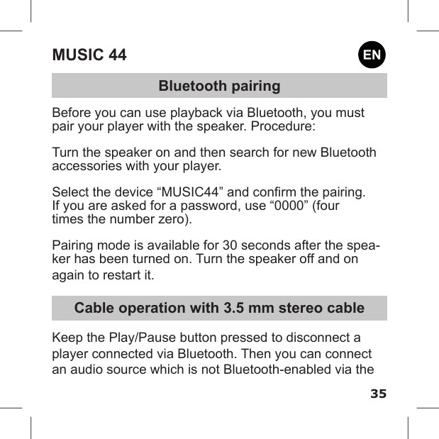 35MUSIC 44Bluetooth pairingBefore you can use playback via Bluetooth, you must pair your player with the speaker. Procedure: Turn the speaker on and then search for new Bluetooth accessories with your player. Select the device “MUSIC44” and conrm the pairing.If you are asked for a password, use “0000” (four times the number zero). Pairing mode is available for 30 seconds after the spea-ker has been turned on. Turn the speaker off and on again to restart it.Cable operation with 3.5 mm stereo cableKeep the Play/Pause button pressed to disconnect a player connected via Bluetooth. Then you can connect an audio source which is not Bluetooth-enabled via the 