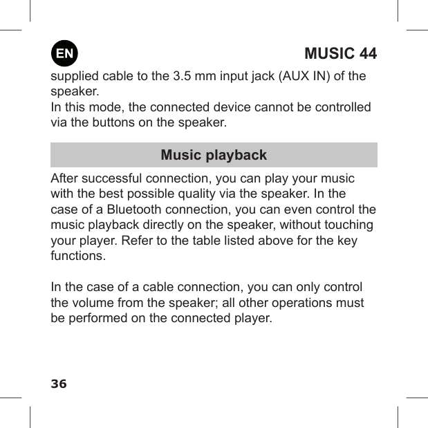 36MUSIC 44supplied cable to the 3.5 mm input jack (AUX IN) of the speaker. In this mode, the connected device cannot be controlled via the buttons on the speaker.Music playbackAfter successful connection, you can play your music with the best possible quality via the speaker. In the case of a Bluetooth connection, you can even control the music playback directly on the speaker, without touching your player. Refer to the table listed above for the key functions.In the case of a cable connection, you can only control the volume from the speaker; all other operations must be performed on the connected player.