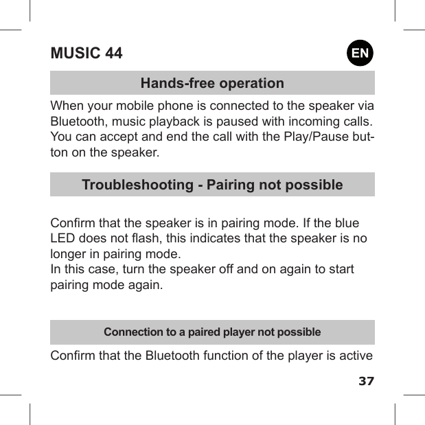 37MUSIC 44Hands-free operationWhen your mobile phone is connected to the speaker via Bluetooth, music playback is paused with incoming calls.You can accept and end the call with the Play/Pause but-ton on the speaker.Troubleshooting - Pairing not possibleConrm that the speaker is in pairing mode. If the blue LED does not ash, this indicates that the speaker is no longer in pairing mode.In this case, turn the speaker off and on again to start pairing mode again.Connection to a paired player not possibleConrm that the Bluetooth function of the player is active 