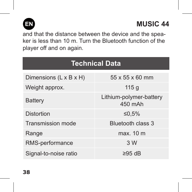 38MUSIC 44and that the distance between the device and the spea-ker is less than 10 m. Turn the Bluetooth function of the player off and on again.Technical DataDimensions (L x B x H) 55 x 55 x 60 mmWeight approx. 115 gBattery Lithium-polymer-battery450 mAhDistortion ≤0,5%Transmission mode Bluetooth class 3Range max. 10 mRMS-performance 3 WSignal-to-noise ratio ≥95 dB