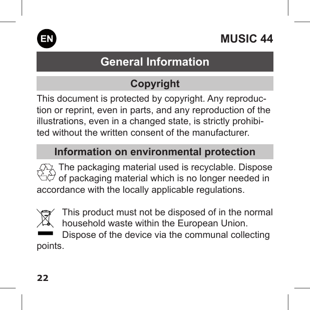 22MUSIC 44General InformationCopyrightThis document is protected by copyright. Any reproduc-tion or reprint, even in parts, and any reproduction of the illustrations, even in a changed state, is strictly prohibi-ted without the written consent of the manufacturer.Information on environmental protectionThe packaging material used is recyclable. Dispose of packaging material which is no longer needed in accordance with the locally applicable regulations.This product must not be disposed of in the normal household waste within the European Union. Dispose of the device via the communal collecting points.