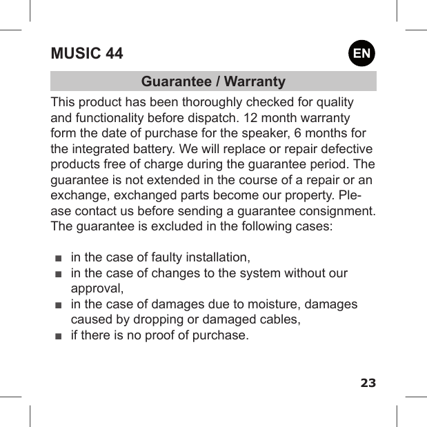 23MUSIC 44Guarantee / WarrantyThis product has been thoroughly checked for quality and functionality before dispatch. 12 month warranty form the date of purchase for the speaker, 6 months for the integrated battery. We will replace or repair defective products free of charge during the guarantee period. The guarantee is not extended in the course of a repair or an exchange, exchanged parts become our property. Ple-ase contact us before sending a guarantee consignment.The guarantee is excluded in the following cases: ■in the case of faulty installation, ■in the case of changes to the system without our approval, ■in the case of damages due to moisture, damages caused by dropping or damaged cables, ■if there is no proof of purchase.