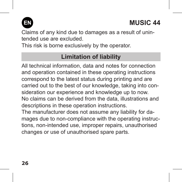 26MUSIC 44Claims of any kind due to damages as a result of unin-tended use are excluded.This risk is borne exclusively by the operator.Limitation of liabilityAll technical information, data and notes for connection and operation contained in these operating instructions correspond to the latest status during printing and are carried out to the best of our knowledge, taking into con-sideration our experience and knowledge up to now.No claims can be derived from the data, illustrations and descriptions in these operation instructions.The manufacturer does not assume any liability for da-mages due to non-compliance with the operating instruc-tions, non-intended use, improper repairs, unauthorised changes or use of unauthorised spare parts.