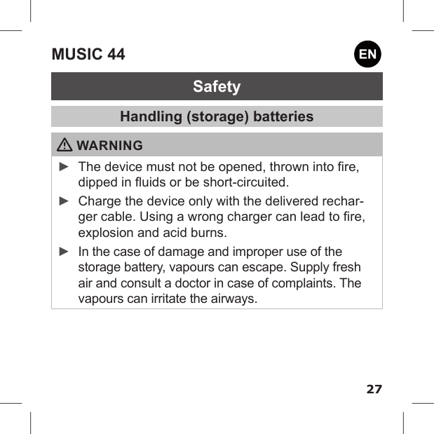 27MUSIC 44SafetyHandling (storage) batteries WARNING ►The device must not be opened, thrown into re, dipped in uids or be short-circuited. ►Charge the device only with the delivered rechar-ger cable. Using a wrong charger can lead to re, explosion and acid burns. ►In the case of damage and improper use of the storage battery, vapours can escape. Supply fresh air and consult a doctor in case of complaints. The vapours can irritate the airways.