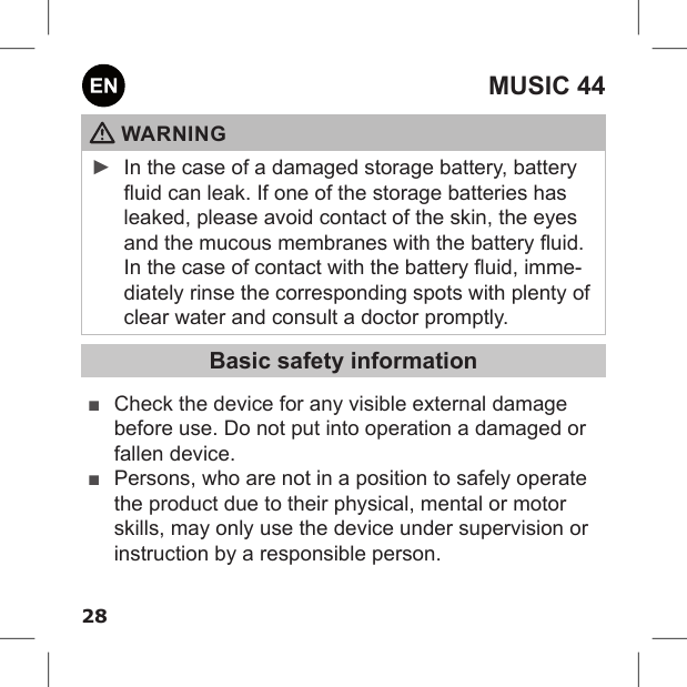 28MUSIC 44 WARNING ►In the case of a damaged storage battery, battery uid can leak. If one of the storage batteries has leaked, please avoid contact of the skin, the eyes and the mucous membranes with the battery uid. In the case of contact with the battery uid, imme-diately rinse the corresponding spots with plenty of clear water and consult a doctor promptly.Basic safety information ■Check the device for any visible external damage before use. Do not put into operation a damaged or fallen device. ■Persons, who are not in a position to safely operate the product due to their physical, mental or motor skills, may only use the device under supervision or instruction by a responsible person. 