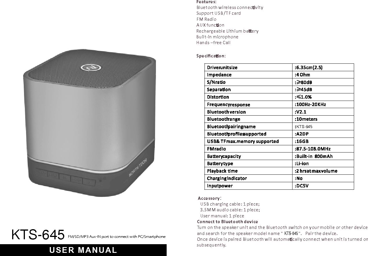 KTS-645KTS-645Features:Bluetooth wireless connec vitySupport USB/TF cardFM RadioAUX func onRechargeable Lithium ba eryBuilt-in microphoneHands –free CallSpeciﬁca on:Accessory：  USB charging cable: 1 piece;   3.5MM audio cable: 1 piece;  User manual: 1 pieceConnect to Bluetooth deviceTurn on the speaker unit and the Bluetooth switch on your mobile or other device and search for the speaker model name &quot; &quot;. Pair the device.Once device is paired Bluetooth will automa cally connect when unit is turned on subsequently.FM/SD/MP3 Aux-IN port to connect with PC/SmartphoneUSER MANUALKTS-645