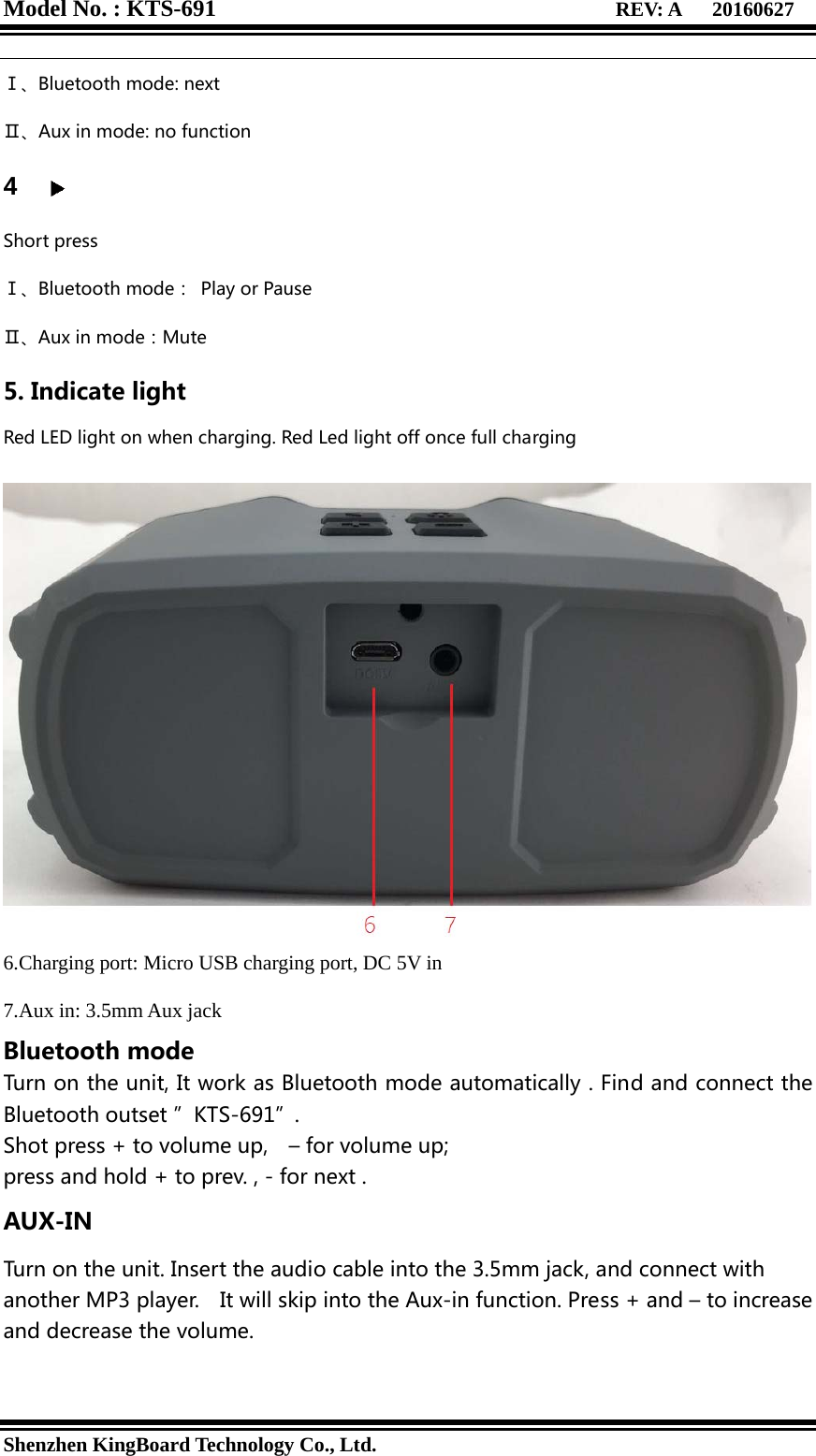 Model No. : KTS-691                                  REV: A   20160627   Shenzhen KingBoard Technology Co., Ltd. Ⅰ、Bluetooth mode: next   Ⅱ、Aux in mode: no function 4  Short press Ⅰ、Bluetooth mode：  Play or Pause Ⅱ、Aux in mode：Mute 5. Indicate light Red LED light on when charging. Red Led light off once full charging     6.Charging port: Micro USB charging port, DC 5V in 7.Aux in: 3.5mm Aux jack   Bluetooth mode Turn on the unit, It work as Bluetooth mode automatically . Find and connect the Bluetooth outset ”KTS-691”. Shot press + to volume up,    – for volume up; press and hold + to prev. , - for next . AUX-IN Turn on the unit. Insert the audio cable into the 3.5mm jack, and connect with another MP3 player.    It will skip into the Aux-in function. Press + and – to increase and decrease the volume.    