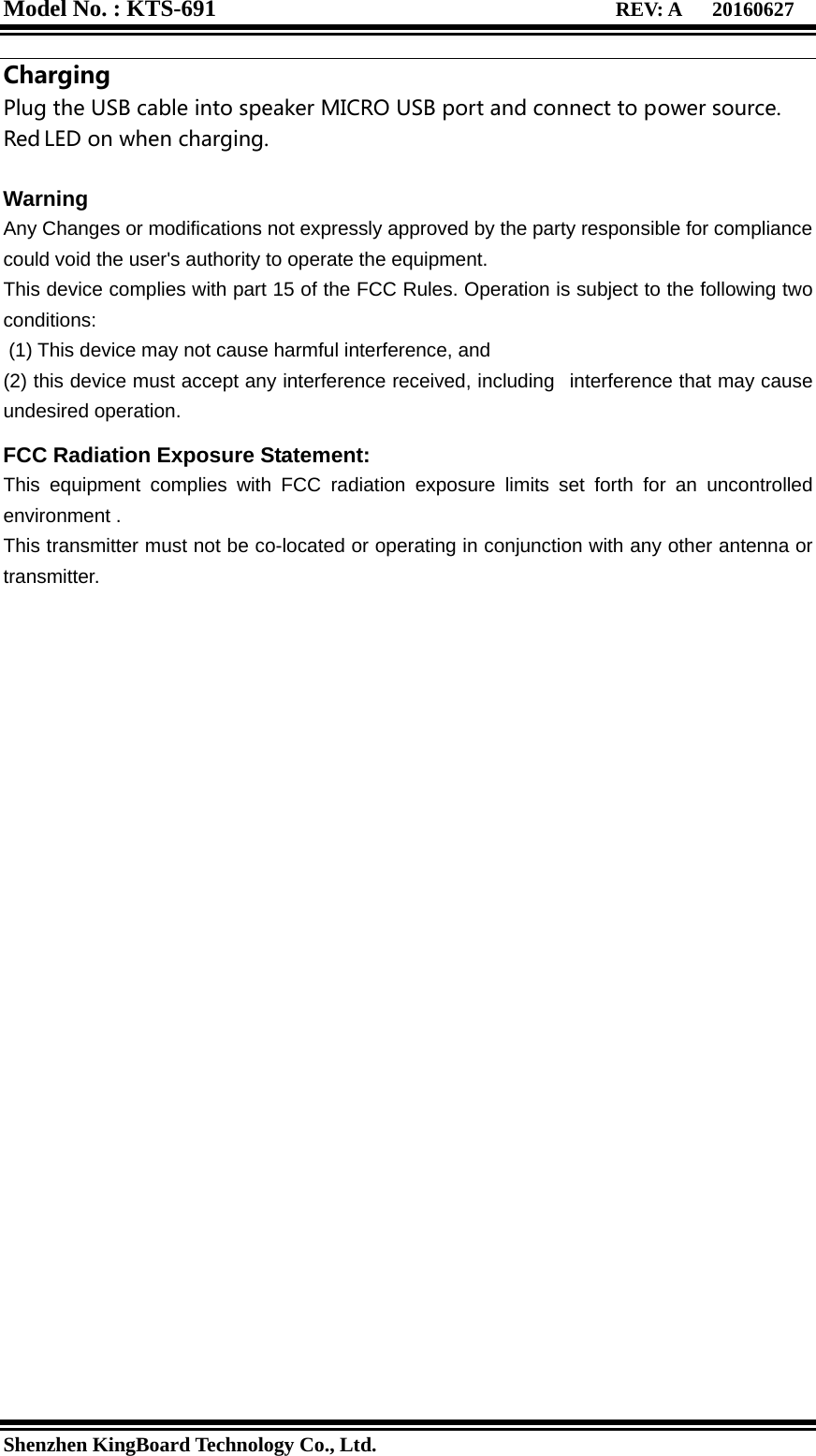 Model No. : KTS-691                                  REV: A   20160627   Shenzhen KingBoard Technology Co., Ltd. Charging Plug the USB cable into speaker MICRO USB port and connect to power source. Red LED on when charging.  Warning Any Changes or modifications not expressly approved by the party responsible for compliance could void the user&apos;s authority to operate the equipment. This device complies with part 15 of the FCC Rules. Operation is subject to the following two conditions:  (1) This device may not cause harmful interference, and   (2) this device must accept any interference received, including   interference that may cause undesired operation.  FCC Radiation Exposure Statement:    This equipment complies with FCC radiation exposure limits set forth for an uncontrolled environment . This transmitter must not be co-located or operating in conjunction with any other antenna or transmitter.  