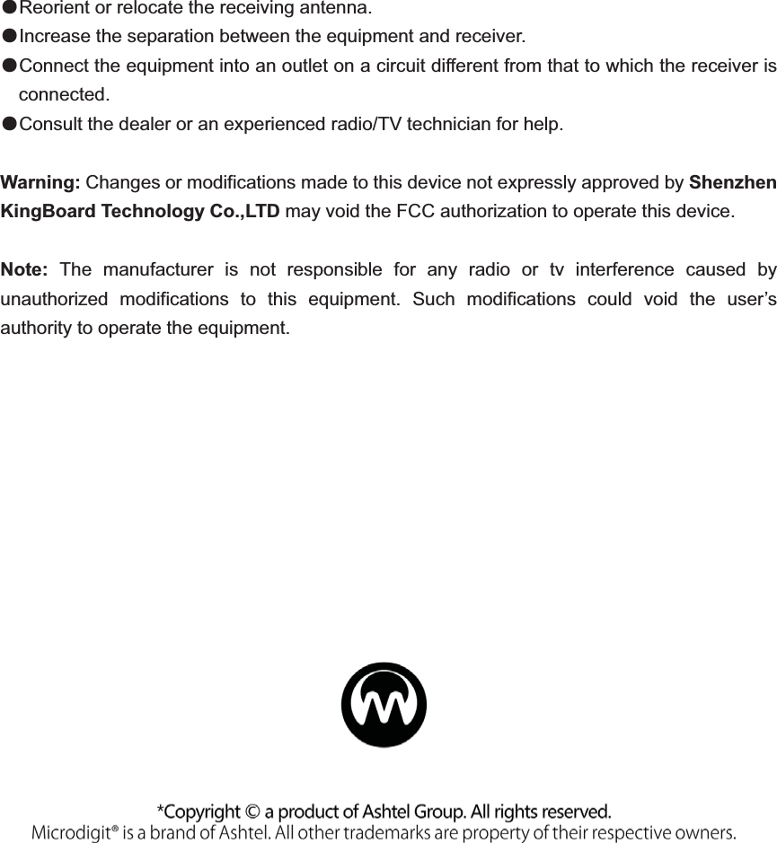 ƽReorient or relocate the receiving antenna. ƽIncrease the separation between the equipment and receiver.       ƽConnect the equipment into an outlet on a circuit different from that to which the receiver is connected.       ƽConsult the dealer or an experienced radio/TV technician for help.     Warning: Changes or modifications made to this device not expressly approved by Shenzhen KingBoard Technology Co.,LTD may void the FCC authorization to operate this device.   Note:  The manufacturer is not responsible for any radio or tv interference caused by unauthorized modifications to this equipment. Such modifications could void the user’s authority to operate the equipment.