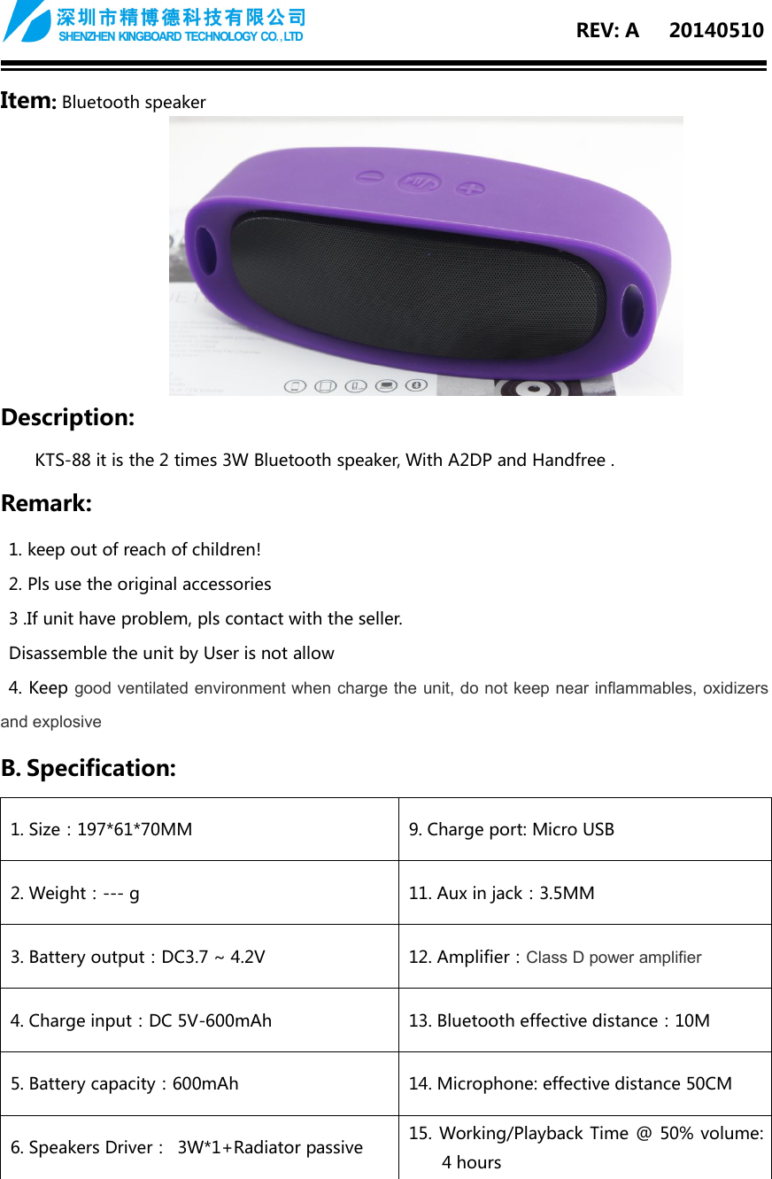 REV: A 20140510Item:Bluetooth speakerDescription:KTS-88 it is the 2 times 3W Bluetooth speaker, With A2DP and Handfree .Remark:1. keep out of reach of children!2. Pls use the original accessories3 .If unit have problem, pls contact with the seller.Disassemble the unit by User is not allow4. Keep good ventilated environment when charge the unit, do not keep near inflammables, oxidizersand explosiveB. Specification:1. Size：197*61*70MM9. Charge port: Micro USB2. Weight：--- g11. Aux in jack：3.5MM3. Battery output：DC3.7 ~ 4.2V12. Amplifier：Class D power amplifier4. Charge input：DC 5V-600mAh13. Bluetooth effective distance：10M5. Battery capacity：600mAh14. Microphone: effective distance 50CM6. Speakers Driver： 3W*1+Radiator passive15. Working/Playback Time @ 50% volume:4 hours