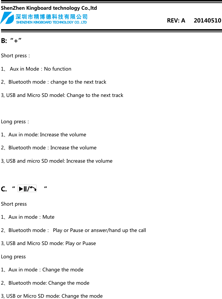 ShenZhen Kingboard technology Co.,ltdREV: A 20140510B:“+”Short press：1、 Aux in Mode：No function2、Bluetooth mode：change to the next track3, USB and Micro SD model: Change to the next trackLong press：1、Aux in mode: Increase the volume2、Bluetooth mode：Increase the volume3, USB and micro SD model: Increase the volumeC. “ “Short press1、Aux in mode：Mute2、Bluetooth mode： Play or Pause or answer/hand up the call3, USB and Micro SD mode: Play or PuaseLong press1、Aux in mode：Change the mode2、Bluetooth mode: Change the mode3, USB or Micro SD mode: Change the mode