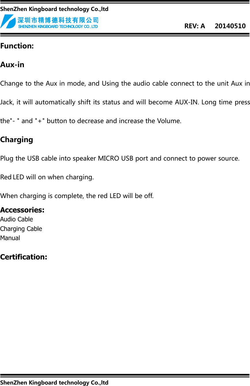 ShenZhen Kingboard technology Co.,ltdREV: A 20140510Function:Aux-inChange to the Aux in mode, and Using the audio cable connect to the unit Aux inJack, it will automatically shift its status and will become AUX-IN. Long time pressthe&quot;- &quot; and &quot;+&quot; button to decrease and increase the Volume.ChargingPlug the USB cable into speaker MICRO USB port and connect to power source.Red LED will on when charging.When charging is complete, the red LED will be off.Accessories:Audio CableCharging CableManualCertification:ShenZhen Kingboard technology Co.,ltd