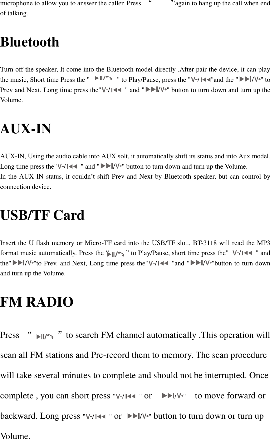   microphone to allow you to answer the caller. Press   “     ”&apos;again to hang up the call when end of talking. Bluetooth Turn off the speaker, It come into the Bluetooth model directly .After pair the device, it can play the music, Short time Press the &quot;      &quot; to Play/Pause, press the &quot; / &quot;and the &quot; / &quot; to Prev and Next. Long time press the&quot; /   &quot; and &quot; / &quot; button to turn down and turn up the Volume. AUX-IN AUX-IN, Using the audio cable into AUX solt, it automatically shift its status and into Aux model. Long time press the&quot; /   &quot; and &quot; / &quot; button to turn down and turn up the Volume. In the AUX IN status, it couldn’t shift Prev and Next by Bluetooth speaker, but can control by connection device.   USB/TF Card   Insert the U flash memory or Micro-TF card into the USB/TF slot., BT-3118 will read the MP3 format music automatically. Press the “     ” to Play/Pause, short time press the&quot;  /   &quot; and the&quot; / &quot;to Prev. and Next, Long time press the&quot; /   &quot;and &quot; / &quot;button to turn down and turn up the Volume. FM RADIO   Press  “      ”to search FM channel automatically .This operation will scan all FM stations and Pre-record them to memory. The scan procedure will take several minutes to complete and should not be interrupted. Once complete , you can short press &quot; /   &quot; or    / &quot;  to move forward or backward. Long press &quot; /   &quot; or  / &quot; button to turn down or turn up Volume. 