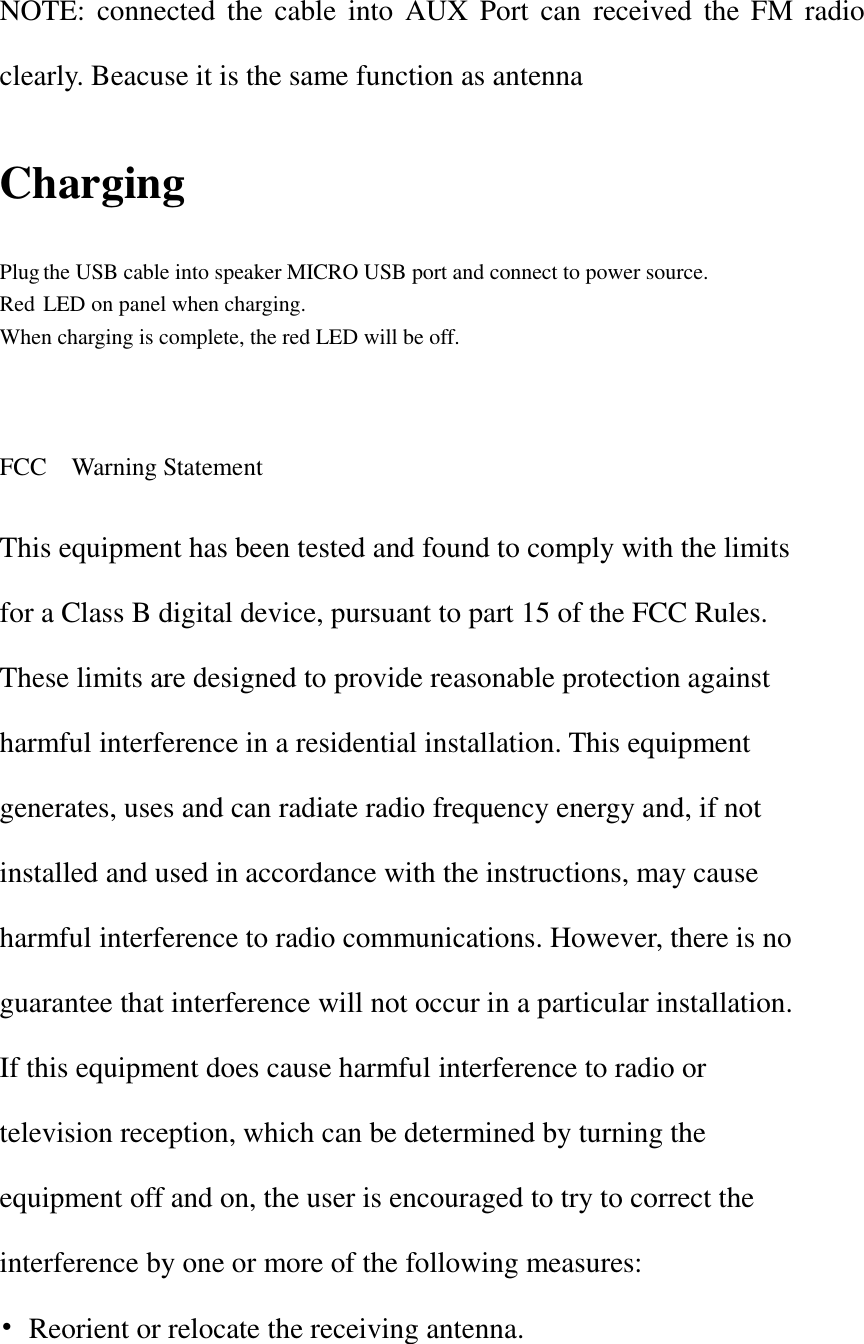    NOTE: connected the  cable into  AUX  Port  can  received  the  FM radio clearly. Beacuse it is the same function as antenna   Charging Plug the USB cable into speaker MICRO USB port and connect to power source. Red LED on panel when charging. When charging is complete, the red LED will be off.    FCC    Warning Statement  This equipment has been tested and found to comply with the limits for a Class B digital device, pursuant to part 15 of the FCC Rules. These limits are designed to provide reasonable protection against harmful interference in a residential installation. This equipment generates, uses and can radiate radio frequency energy and, if not installed and used in accordance with the instructions, may cause harmful interference to radio communications. However, there is no guarantee that interference will not occur in a particular installation. If this equipment does cause harmful interference to radio or television reception, which can be determined by turning the equipment off and on, the user is encouraged to try to correct the interference by one or more of the following measures: •  Reorient or relocate the receiving antenna. 