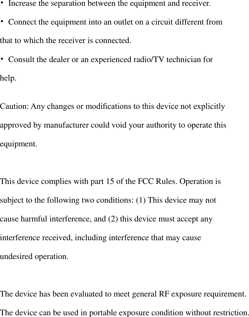   •  Increase the separation between the equipment and receiver. •  Connect the equipment into an outlet on a circuit different from that to which the receiver is connected. •  Consult the dealer or an experienced radio/TV technician for help.  Caution: Any changes or modiﬁcations to this device not explicitly approved by manufacturer could void your authority to operate this equipment.  This device complies with part 15 of the FCC Rules. Operation is subject to the following two conditions: (1) This device may not cause harmful interference, and (2) this device must accept any interference received, including interference that may cause undesired operation.   The device has been evaluated to meet general RF exposure requirement. The device can be used in portable exposure condition without restriction. 